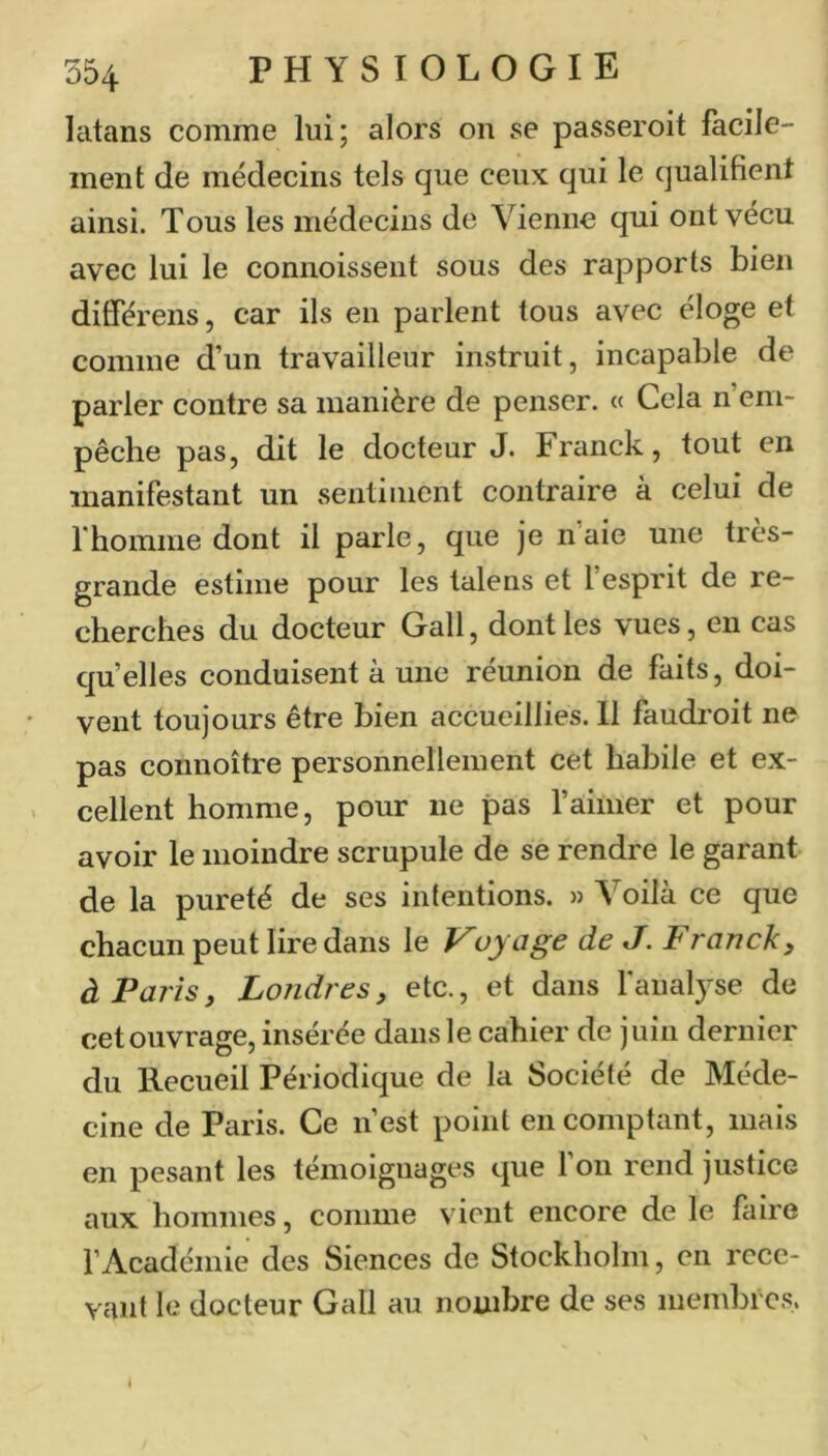 latans comme lui; alors on se passeroit facile- ment de médecins tels que ceux qui le qualifient ainsi. Tous les médecins de Vienne qui ont vécu avec lui le connoissent sous des rapports bien ditférens, car ils en parlent tous avec éloge et comme d’un travailleur instruit, incapable de parler contre sa manière de penser. « Cela n’em- pêche pas, dit le docteur J. Franck, tout en manifestant un sentiment contraire à celui de rhomme dont il parle, que je n aie une très- grande estime pour les talens et 1 esprit de re- cherches du docteur Gall, dont les vues, en cas qu’elles conduisent à une réunion de faits, doi- vent toujours être bien accueillies. Il faudi’oit ne pas connoître personnellement cet habile et ex- cellent homme, pour ne pas l’aimer et pour avoir le moindre scrupule de se rendre le garant de la pureté de ses intentions. » Voilà ce que chacun peut lire dans le Voyage de J. Franck y à Paris y Londres y etc., et dans fanalyse de cet ouvrage, insérée dans le cahier de juin dernier du Recueil Périodique de la Société de Méde- cine de Paris. Ce n’est point en comptant, mais en pesant les témoignages que 1 on rend justice aux hommes, coniine vient encore de le faire l’Académie des Siences de Stockholm, en rece- vant le docteur Gall au nombre de ses membres. 1