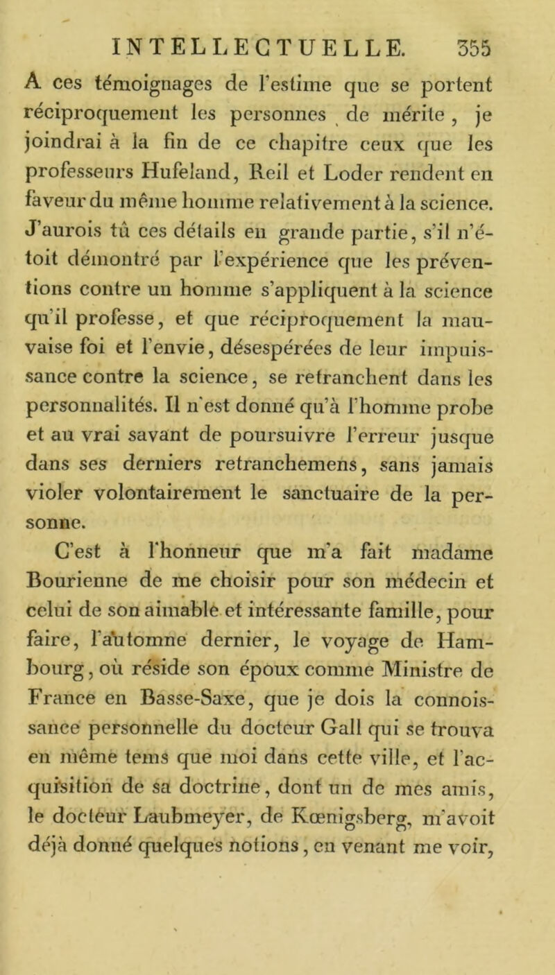 A ces témoignages de l’estime que se portent réciproquement les personnes de mérite , je joindrai à la fin de ce chapitre ceux que les professeurs Hufeland, Reil et Loder rendent en faveur du même homme relativement à la science. J’aurois tu ces détails en grande partie, s’il n’é- toit démontré par l’expérience que les préven- tions contre un homme s’appliquent à la science qu’il professe, et que réciproquement la mau- vaise foi et l’envie, désespérées de leur iinpuis- •sance contre la science, se retranchent dans les personnalités. Il n'est donné qu’à l’homme probe et au vrai savant de poursuivre l’erreur jusque dans ses derniers retranchemens, sans jamais violer volontairement le sanctuaire de la per- sonne. C’est à l'honneur que m’a fait madame Bourienne de me choisir pour son médecin et celui de son aimable et intéressante famille, pour faire, l'alitomne dernier, le voyage de Ham- bourg , où réside son époux comme Ministre de France en Basse-Saxe, que je dois la connois- sancé personnelle du docteur Gall qui se trouva en même tems que moi dans cette ville, et fac- qursition de sa doctrine, dont un de mes amis, le docteur Laubmeyer, de Kœnigsberg, m'a voit déjà donné quelques notions, en venant me voir,
