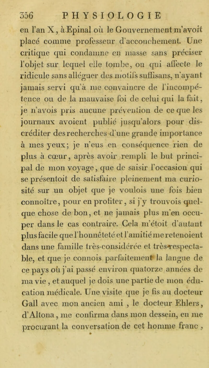 en l’an X, à Epinal où le Gouvernement m’avoft placé comme professeur d’accouchement. Une critique qui condamne en masse sans préciser l’objet sur lequel elle tombe, ou qui affecte le ridicule sans alléguer des niotil's suHisans, n'ayant jamais servi qu’à me convaincre de l’iiicompé- tence ou de la mauvaise foi de celui qui la fait, je n’avois pris aucune prévention de ce que les journaux: avoient publié jusqu’alors pour dis- créditer des recherches'd'une grande importance à mes yeux; je n’eus en conséquence rien de plus à cœur, après avoir rempli le but princi- pal de mon voyage, que de saisir foccasion qui se présentoit de satisfaire pleinement ma curio- sité sur un objet que je voulois une fois bien connoître, pour en profiter, si j’y trouvois quel- que chose de bon, et ne jamais plus m’en occu- per dans le cas contraire. Cela m’étoit d’autant plus facile que l’honnêteté et f amitié jueretenoient dans une famille très-considérée et très-respecta- ble, et que je comiois parfaitement la langue de ce pays où j’ai passé environ quatorze années de ma vie , et auquel je dois une partie de mon édu- cation médicale. Une visite que je fis au docteur Gall avec mon ancien ami , le docteur Ehlers, d’Alloua, me contirma dans mon dessein, en me procurant la conversation de cet homme franc ,