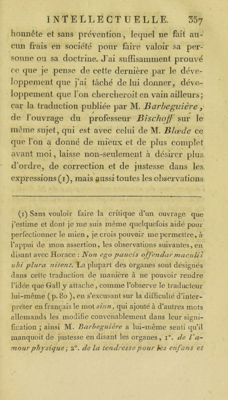 lionnete et sans prévention, lequel ne fait au- cun frais en société pour faire valoir sa per- sonne ou sa doctrine. J'ai suffisamment prouvé ce que je pense de cette dernière par le déve- loppement que j’ai tâché de lui donner, déve- loppement que l’on chercheroit en vain ailleurs ; car la traduction publiée par M. Barbeguîère, de l’ouvrage du professeur Bîschoff' sur le même sujet, qui est avec celui de M. Blœde ce que l’on a donné de mieux et de plus complet avant moi, laisse non-seulement à désirer plus d’ordre, de correction et de justesse dans les. expressions (i), mais aussi toutes les observations (i) Sans vouloir faire la critique d’un ouvrage que j’estirne et dont je me suis même quelquefois aidé pour perfectionner le mien, je crois pouvoir me permettre, cà l’appui de mon assertion, les observations suivantes, eu disant avec Horace : Non ego paucis offendar macnlis iibi plitra nitent. La plupart des organes sont désignés dans cette traduction de manière à ne pouvoir rendre l’idée que Gall y attaclie, comme l’observe le traducteur lui-même (p. 8o ), en s’excusant sur la difficulté d’inter- préter en français le mot sinn, qui ajouté à d’autres mots allemands les modifie convenablement dans leur signi- fication ; ainsi M. Barhegnière a lui-même senti qu’il manquoit de justesse en disant les organes, i. de l’a- mour physique ; 2®. de la tendresse pour hes enfans et