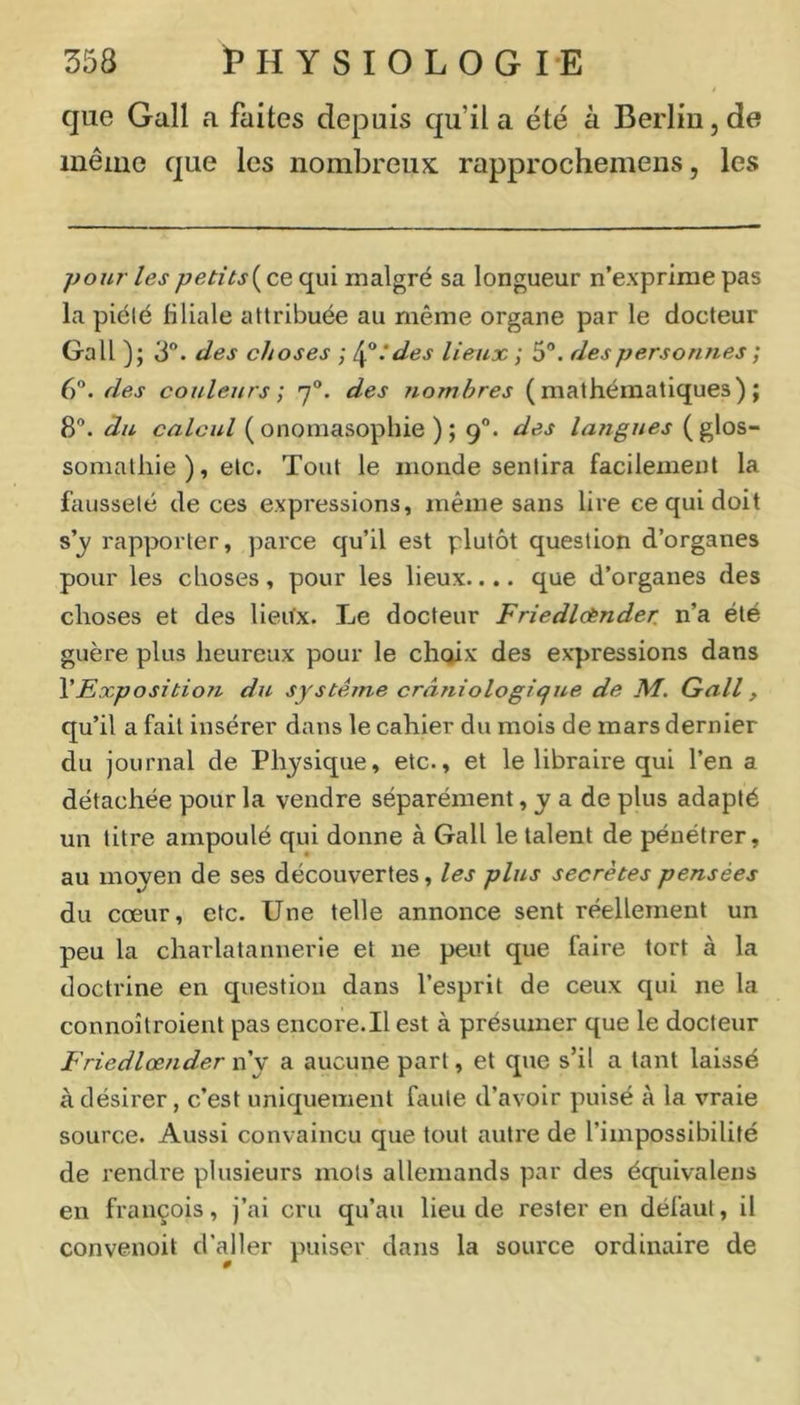 que Gall a faites depuis qu’il a été à Berlin, de même que les nombreux rapprochemens, les pour lespetitsi^cQ qui malgré sa longueur n’exprirae pas la piété filiale attribuée au même organe par le docteur Gall ); 3“. des choses ; ^^:des lieux ; 5°. des personnes ; 6”. des couleurs ; 7“. des nombres (mathématiques); 8”. du calcul ( onomasophie ) ; 9®. des langues ( glos- somatliie), etc. Tout le monde sentira facilement la fausseté de ces expressions, même sans lire ce qui doit rapporter, parce qu’il est plutôt question d’organes pour les choses, pour les lieux.... que d’organes des choses et des lieiVx. Le docteur Friedlcènder. n’a été guère plus heureux pour le choix des expressions dans \Exposition du système crâniologiqne de M. Gall, qu’il a fait insérer dans le cahier du mois de mars dernier du journal de Physique, etc., et le libraire qui l’en a détachée pour la vendre séparément, y a de plus adapté un titre ampoulé qui donne à Gall le talent de pénétrer, au moyen de ses découvertes, les plus secrètes pensées du cœur, etc. Une telle annonce sent réellement un peu la charlatannerie et ne peut que faire tort à la doctrine en question dans l’esprit de ceux qui ne la connoîtroient pas encore.Il est à présumer que le docteur Friedlœnder n’y a aucune part, et que s’il a tant laissé à désirer, c’est uniquement faute d’avoir puisé à la vraie source. Aussi convaincu que tout autre de l’impossibilité de rendre plusieurs mots allemands par des équivalons en françois, j’ai cru qu’au lieu de rester en défaut, il convenoit d’aller puiser dans la source ordinaire de