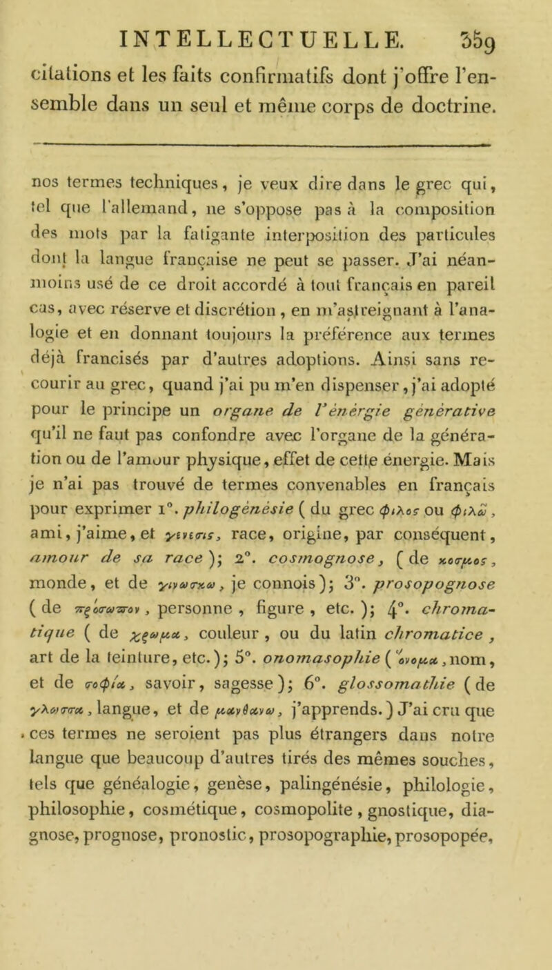 cUalions et les faits confirmatifs dont j’offre l’en- semble dans un seul et même corps de doctrine. nos termes techniques, je veux dire dans le ^rec qui, tel que l’allemand, ne s’oppose pas à la composition des mots ]nir la fatigante interposition des particules don} la langue française ne peut se passer. J’ai néan- moins usé de ce droit accordé à tout français en pareil cas, avec réserve et discrétion , en m’asjreignant à l’ana- logie et en donnant toujours la préférence aux termes déjà francisés par d’autres adoptions. Ainsi sans re- courir au grec, quand j’ai pu in’en dispenser, j’ai adopté pour le principe un organe de Vénergie génèrative qu’il ne faut pas confondre avec l’organe de la généra- tion ou de l’amour physique, effet de cettje énergie. Mais je n’ai pas trouvé de termes convenables en français pour exprimer i. philogénésie ( du gi’ec <ptXoç ou , ami, j’aime, et ytnnç, race, origine, par conséquent, amour de sa race)’, 2®. cosmognose, (de xoa-fjtos, monde, et de •ytyaxnca, je connois)j 3. prosopognose ( de , personne , figure , etc. ); 4°* chroma- tique ( de ;i^ça>pcc, couleur, ou du latin chromatice , art de la teinture, etc.); 5”. onomasophie ,nom, et de a-o<p/x, savoir, sagesse); 6°. glossomathie (de yXMT(Tx ,\3.nguey et àe pxvêxvu, j’apprends. ) J’ai cru que . ces termes ne seroient pas plus étrangers dans notre Langue que beaucoup d’autres tirés des mêmes souches, tels que généalogie, genèse, palingénésie, philologie, philosophie, cosmétique, cosmopolite , gnostique, dia- gnose, prognose, pronostic, prosopographie, prosopopée.
