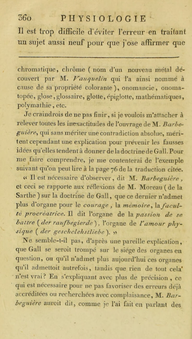 Il est trop difficile d'éviler l’erreur en traitant un sujet aussi neuf pour que j’ose affirmer que chromatique, ciirôme ( nom d’uii nouveau métal dé- couvert par M. Vanquelin qui l’a ainsi nommé à cause de sa propriété colorante), onomancie, onoma- topée, glose,glossaire, glotte,épiglotte, mathématiques, poljmalhie, etc. Je craindrois de ne pas finir, si Je voulois m’attacher à relever toutes les inexactitudes de l’ouvrage de M. Barhe- guière^ qui sans mériter une contradiction absolue, méri- tent cependant une explication pour prévenir les fausses idées qu'elles tendent à donner de la doctrine de Gall.Pour me ^faire comprendre, je me contenterai de l’exemple suivant qu’on peut lire à la page 76 de la traduction citée. « Il est nécessaire d’observer, dit M. Barbeguière, et ceci se rapporte aux réflexions de M. Moreau ( de la Sarthe ) sur la doctrine de Gall, que ce dernier n’admet plus d’organe pour le courage, la mémoire^ la facul- té procréatrice. Il dit l’organe de la passion de se battre (^der raufbegierdef l’organe de Vamour phy- sique ( der geschclehstliebe ). >> Ne semble-t-il pas, d’après une pareille explication, que Gall se seroit trompé sur le siège des organes en question, ou qu’il n’admet plus aujourd’hui ces organes qu’il admettoit autrefois, tandis que rien de tout cela' n’est vrai? En s’expliquant avec plus de précision, ce qui est nécessaire pour ne pas favoriser des erreurs déjà accréditées ou recherchées av'ec complaisance, M. Bar- heguiére auroit dit, comme je l’ai fait en parlant des