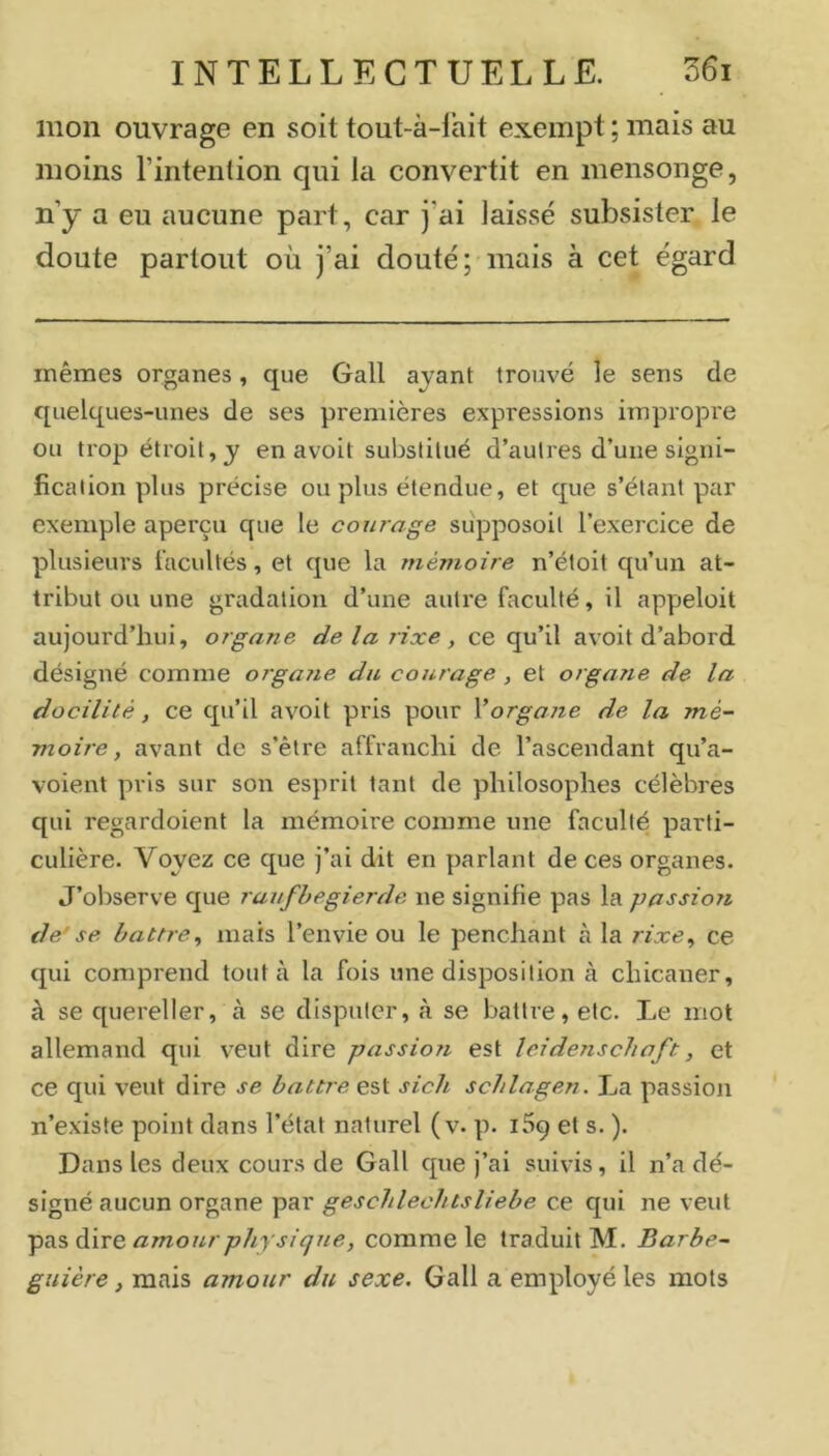 mon ouvrage en soit tout-à-lait exempt ; mais au moins l’intention qui la convertit en mensonge, n’y a eu aucune part, car j’ai laissé subsister le doute partout où j’ai douté; mais à cet égard mêmes organes, que Gall ayant trouvé le sens de quelques-unes de ses premières expressions impropre ou trop étroit, y en avoit substitué d’autres d’une signi- fication plus précise ou plus étendue, et que s’étant par exemple aperçu que le courage supposoit l’exercice de plusieurs facultés, et que la mémoire n’éioit qu’un at- tribut ou une gradation d’une autre faculté, il appeloit aujourd’hui, organe de la rixe, ce qu’il avoit d’abord désigné comme orgaiie du courage , et organe de la docilité, ce qu’il avoit pris pour Vorgane de la mé- moire, avant de s’être affranchi de l’ascendant qu’a- voient pris sur son esprit tant de philosophes célèbres qui regardoient la mémoire comme une faculté parti- culière. Voyez ce que j’ai dit en parlant de ces organes. J’observe que ruufhegierde ne signifie pas la passion de'se battre^ mais l’envie ou le penchant là la rixe^ ce qui comprend tout à la fois une disposition à chicaner, à se quereller, à se disputer, à se battre, etc. Le mot allemand qui veut dire passion est leidenschaft, et ce qui veut dire se battre est sich schlagen. La passion n’existe point dans l’état naturel ( v. p. 169 et s. ). Dans les deux cours de Gall que j’ai suivis, il n’a dé- signé aucun organe par geschlechtsliebe ce qui ne veut amour phy si que, comme le traduit M. Barbe- guière, mais amour du sexe. Gall a employé les mots