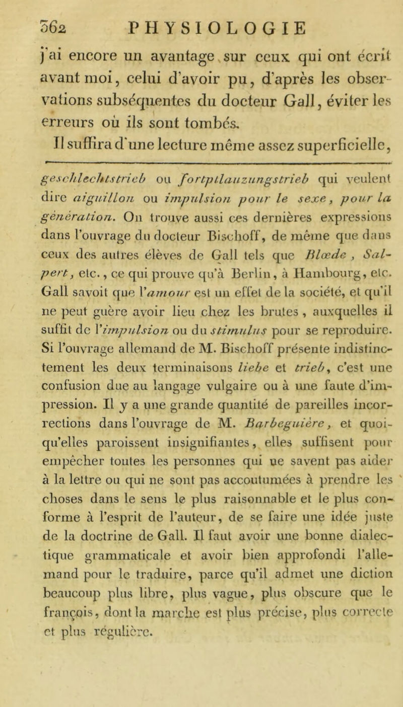 j'ai encore un avantage,sur ceux qui ont écrit avant moi, celui d’avoir pu, d’après les obser- vations subséquentes du docteur Gall, éviter les erreurs où ils sont tombés. Il suffira d' une lecture même assez superficielle, geschlechtstncO ou fortpilaiiznngstrieb qui veulent dire aiguillon ou impulsion pour le sexe, pour la génération. On trouve aussi œs dernières expressions dans l’ouvrage du docteur Bischoff, de même que dans ceux des autres élèves de Gall tels que Jilœde , Sal- pert, etc., ce qui prouve qu’à Berlin, à Hambourg, etc. Gall savüil que \'amour est un effet de la société, et qu’il ne peut guère av'oir lieu chez les brutes, auxquelles il suffit de Vimpulsion ou du stimulus pour se reproduire. Si l’ouvrage allemand de M. Bischoff présente indistinc- tement les deux terminaisons liebe et trieb, c’est une confusion due au langage vulgaire ou à une faute d’im- pression. Il J a une grande quantité de pareilles incor- rections dans l’ouvrage de M. Barbeguière, et quoi- qu’elles paroissent insignifiantes, elles suffisent pour empêcher toutes les personnes qui ue savent pas aider à la lettre ou qui ne sont pas accoutumées à prendre les ' choses dans le sens le plus raisonnable et le plus con- forme à l’esprit de l’auteur, de se faire une idée juste de la doctrine de Gall. Il faut avoir une bonne dialec- tique grammaticale et avoir bien approfondi l’alle- mand pour le traduire, parce qu’il admet une diction beaucoup plus libre, plus vague, plus obscure que le françois, dont la marche est plus précise, plus correcte et plus régulière.