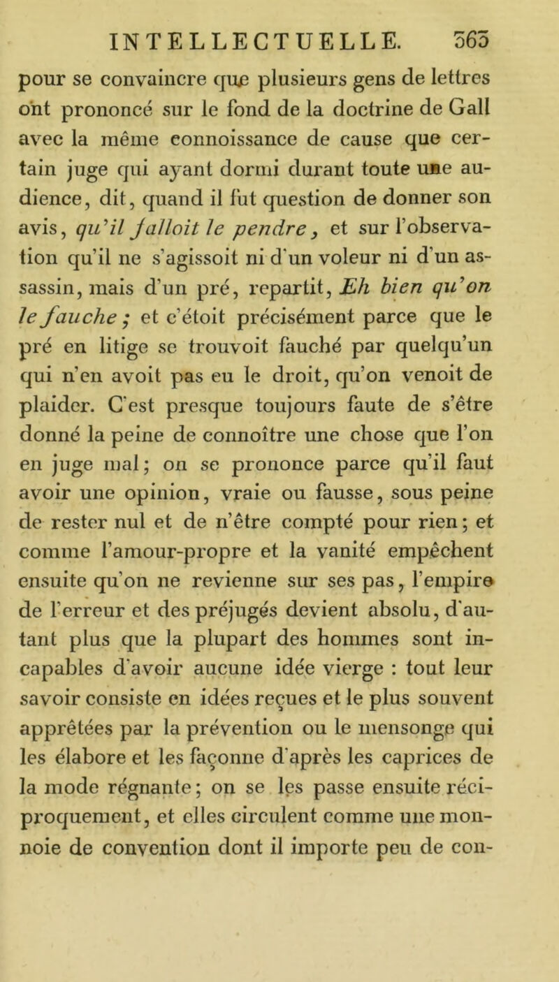 pour se convaincre quj3 plusieurs gens de lettres ont prononcé sur le fond de la doctrine de Gall avec la même eonnoissance de cause que cer- tain juge qui ayant dormi durant toute u»e au- dience, dit, quand il fut question de donner son avis, qu^il Jallait le pendre y et sur fobserva- tion qu’il ne s’agissoit ni d'un voleur ni d’un as- sassin, mais d’un pré, repartit, bien qidon Je fauche ; et c’étoit précisément parce que le pré en litige se trouvoit fauché par quelqu’un qui n’en avoit pas eu le droit, qu’on venoit de plaider. C'est presque toujours faute de s’être donné la peine de connoître une chose que l’on en juge mal ; on se prononce parce qu’il faut avoir une opinion, vraie ou fausse, sous peine de rester nul et de n’être compté pour rien ; et comme famour-propre et la vanité empêchent ensuite qu’on ne revienne sur ses pas, l’empire de f erreur et des préjugés devient absolu, d'au- tant plus que la plupart des hommes sont in- capables d’avoir aucune idée vierge : tout leur savoir consiste en idées reçues et le plus souvent apprêtées par la prévention ou le mensonge qui les élabore et les façonne d’après les caprices de la mode régnante ; on se les passe ensuite réci- proquement, et elles circulent comme une mon- noie de convention dont il importe peu de cou-