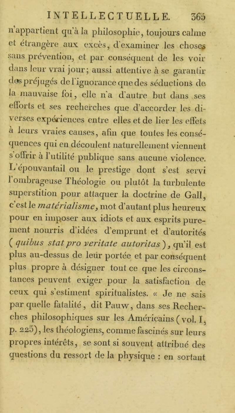 11 appartient qu’à la philosophie, toujours calme et étrangère aux excès, d’cxaniiiicr les choses sans prévention, et par conséquent de les voir dans leur vrai jour; aussi attentive à se garantir dos préjugés de 1 ignorance que des séductions de la niauvaise foi, elle n’a d’autre but dans ses elforls et ses recherches que d’accorder les di- verses expériences entre elles et de lier les effets a leurs vraies causes, afin que toutes les consé- quences qui en découlent naturellement viennent s offrir à l’utilité publique sans aucune violence. L épouvantail ou le prestige dont s’est servi I ombrageuse Théologie ou plutôt la turbulente superstition pour attaquer la doctrine de Gall, c’est le matériaJisme, mot d’autant plus heureux pour en imposer aux idiots et aux esprits pure- ment nourris d’idées d’emprunt et d’autorités ( quihus stat pro veritate auturitas ) ^ qu’il est plus au-dessus de leur portée et par conséquent plus propre à désigner tout ce que les circons- tances peuvent exiger pour la satisfaction de ceux qui s’estiment spiritualistes. « Je ne sais par quelle fatalité , dit Pauw, dans ses Recher- ches philosophiques sur les Américains ( vol. I, p. 225), les théologiens, comme fascinés sur leurs propres intérêts, se sont si souvent attribué des questions du ressort de la physique : en sortant
