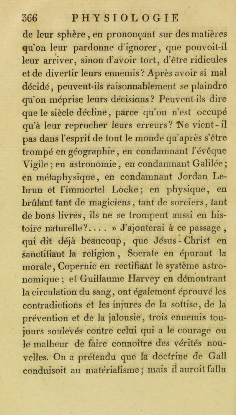de leur sphère, en prononçant sur des matières qu’on leur pardonne d’ignorer, que pouvoit-il leur arriver, sinon d’avoir tort, d’être ridicules et de divertir leurs ennemis? Après avoir si mal décidé, peuvent-ils raisonnablement se plaindre qu’on méprise leurs décisions? Peuvent-ils dire que le siècle décline, parce qu’on n’est occupé qu’à leur reprocher leurs erreurs? ISfe vient-il pas dans l’esprit de tout le monde quaprès s’être trompé en géographie, en condamnant l’évêque Vigile ; en astronomie, en condamnant Galilée; en métaphysique, en condamnant Jordan Le- brun et l'immortel Locke; en physique, en brûlant tant de magiciens, tant de sorciers, tant de bons livres, ils ne se trompent aussi en his- toire naturelle?, c, . » J’ajouterai à ce passage , qui dit déjà beaucoup, que Jésus - Christ en sanctifiant la religion, Socrate en épurant la morale. Copernic en rectifiant le système astro- nomique ; et Guillaume Harvey en démontrant la circulation du sang, ont également éprouvé les contradictions et les injures de la sottise, de la prévention et de la jalousie, trois ennemis tou- jours soulevés contre celui qui a le courage ou le malheur de faire connoître des vérités nou- velles. On a prétendu que la doctrine de Gall conduisoit au matérialisme ; mais il auroit fallu