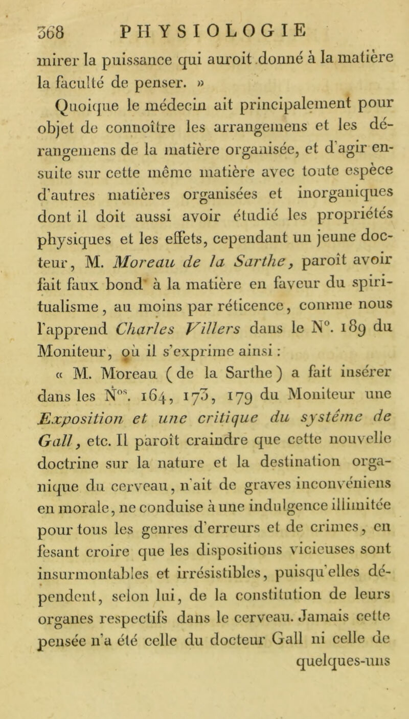 mirer la puissance qui auroit donné à la matière la faculté de penser. » Quoi(pie le médecin ait principalement pour objet do connoître les arrangeniens et les dé- rangemens de la matière organisée, et d’agir en- suite sur cette meme matière avec toute espèce d’autres matières organisées et inorganiques dont il doit aussi avoir étudié les propriétés physiques et les effets, cependant un jeune doc- teur, M. Moreau de la Sarthe, paroît avoir fait faux bond’ à la matière en faveur du spiri- tualisme , au moins par réticence, comme nous l’apprend Charles Tuiliers dans le N®. 189 du Moniteur, où il s’exprime ainsi : « M. Moreau ( de la Sarthe ) a fait insérer dans les 164, 170, 179 du Moniteur une Exposition et une critique du système de Gall, etc. Il paroît craindre que cette nouvelle doctrine sur la nature et la destination orga- nique du cerveau, n'ait de graves inconvéniens en morale, ne conduise aune indulgence illimitée pour tous les genres d’erreurs et de crimes, en fesant croire que les dispositions vicieuses sont insurmontables et irrésistibles, puisquelles dé- pendent, scion lui, de la constitution de leurs organes respectifs dans le cerveau. Jamais cette pensée n’a été celle du docteur Gall ni celle de quelques-uns