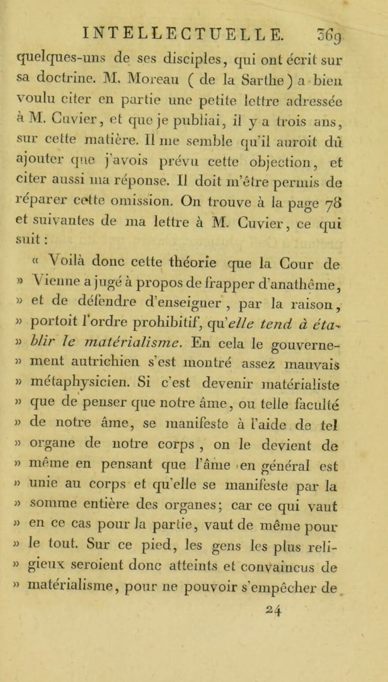 quelques-uns de ses disciples, qui ont écrit sur sa doctrine. M. Moreau ( de la Sartlie) a bien voulu citer en partie une petite lettre adressée à M. Cuvier, et que je publiai, il y a trois ans, sur cette matière. Il me semble qu il auroit dû ajouter que j’avois prévu cette objection, et citer aussi ma réponse. Il doit m’être permis de réparer cette omission. On trouve à la page yd et suivantes de ma lettre à M. Cuvier, ce qui suit : te Voilà donc cette théorie que la Cour de » Vienne a jugé à propos de frapper d’anathême, » et de défendre d’enseigner , par la raison, w portoit f ordre prohibitif, quelle tend à éta^ hlir le nicitericilisjne. En cela le gouverne- » ment autrichien s’est montré assez mauvais » métaphysicien. Si c’est devenir matérialiste » que de penser que notre âme, ou telle faculté » de notre âme, se manifeste à l’aide de tel » organe de notre corps , on le devient de » meme en pensant que l’âme len général est » unie au corps et quelle se manifeste par la » somme entière des organes; car ce qui vaut » en ce cas pour la partie, vaut de même pour » le tout. Sur ce pied, les gens les plus reli- » gieux seroient donc atteints et convaincus de » matérialisme, pour ne pouvoir s’empêcher de. 24