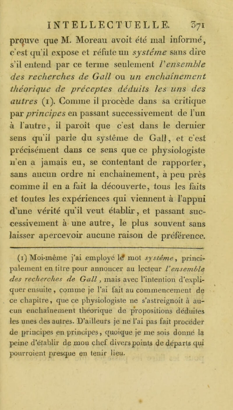 preuve que M. Moreau avoit été mal informé, c'est qu’il expose et réfute uii système sans dire s’il entend par ce terme seulement Vensemble des recherches de Gall ou un enchaînement théorique de préceptes déduits les uns des autres (i). Comme il procède dans .sa critique par principes en passant successivement de l’un à l'autre, il paroît que c'est dans le dernier sens qu'il parle du système de Gall, et c'est précisément dans ce sens que ce physiologiste n'en a jamais eu, se contentant de rapporter, sans aucun ordre ni enchaînement, à peu près comme il en a fait la découverte, tous les faits et toutes les expériences qui viennent à l’appui d’une vérité qu’il veut établir, et passant suc- cessivement à-une autre, le plus souvent sans laisser apercevoir aucune raison de préférence. (i) Moi-même j’ai employé mot système^ princi- palement en titre pour annoncer au lecteur l’ejisemble des recherches de Gall, mais avec l’intention d’expli- quer ensuite , comme je l’ai fait au commencement de ce chapitre, que ce physiologiste ne s’astreignoit à au- cun enchaînement théorique de propositions déduites les unes des autres. D’ailleurs je ne l’ai pas fait procéder de principes en principes, quoique je me sois donné la peine d’établir de mou ciief divers points de départs qui pourroient presque en tenir lieu.