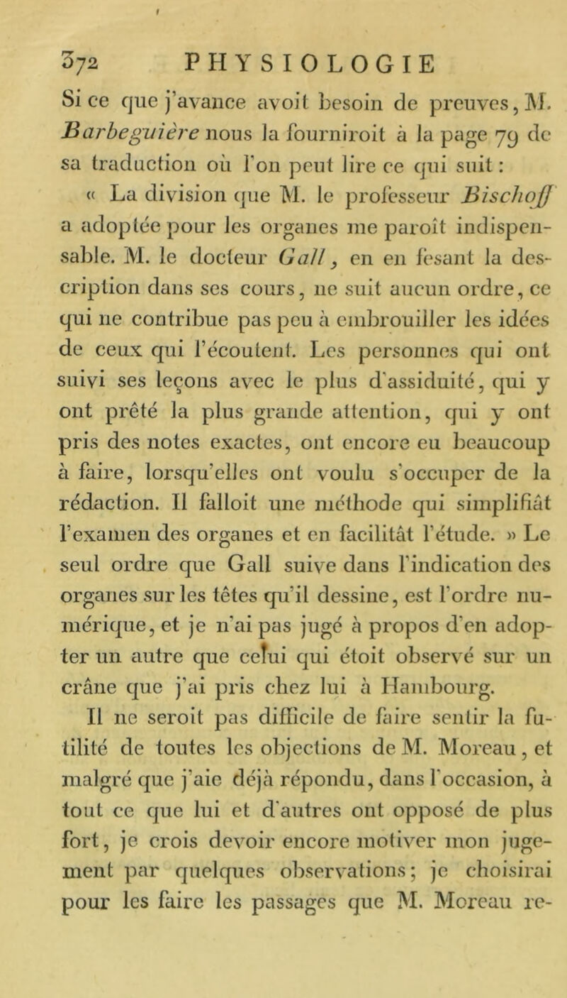 t 372 PHYSIOLOGIE Si ce que j’avance avoit besoin de preuves, M. Barbeguière nous la fourniroit à la page 79 de sa traduction où l’on peut lire ce qui suit : « La division que M. le professeur BischojU a adoptée pour les organes me paroît indispen- sable. M. le docteur GaJl, en en fc'sant la des- cription dans ses cours, ne suit aucun ordre, ce qui ne contribue pas peu à enibrouiller les idées de ceux qui l’écoutent. Les personnes qui ont suivi ses leçons avec le plus d’assiduité, qui y ont prêté la plus grande attention, qui y ont pris des notes exactes, ont encore eu beaucoup à faire, lorsqu’elles ont voulu s’occuper de la rédaction. Il falloit une méthode qui simplifiât l’examen des organes et en facilitât l’étude. » Le seul ordre que Gall suive dans l’indication des organes sur les têtes qu’il dessine, est Tordre nu- mérique, et je n’ai pas jugé à propos d’en adop- ter un autre que ceîui qui étoit observé sur un crâne que j’ai pris chez lui à Hambourg. Il ne seroit pas difficile de faire sentir la fu- tilité de toutes les objections de M. Moreau, et malgré que j’aie déjii répondu, dans l’occasion, à tout ce que lui et d’autres ont opposé de plus fort, je crois devoir encore motiver mon juge- ment par quelques observations; je choisirai pour les faire les passages que M. Moreau re-