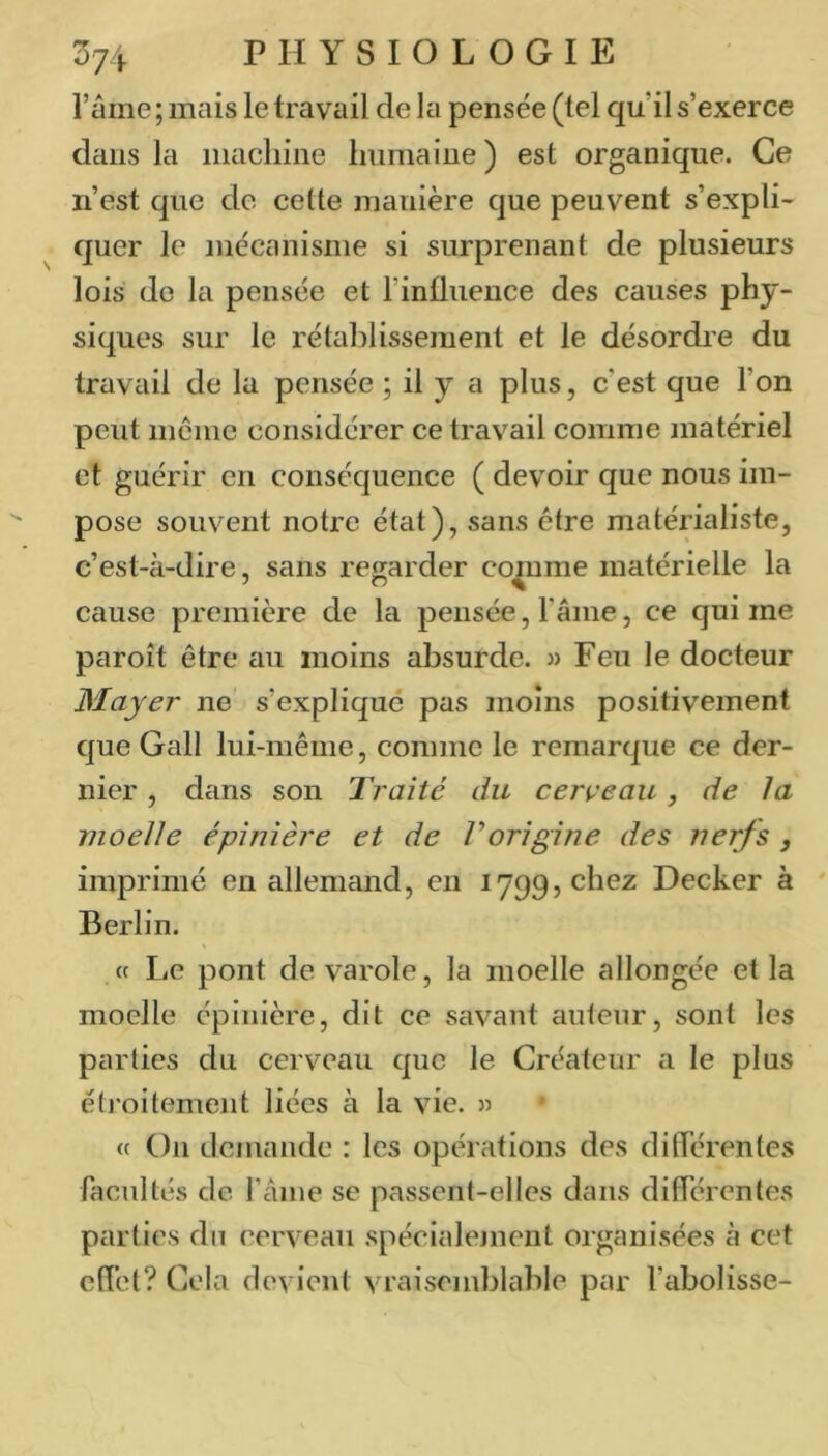 l’ame ; mais le travail de la pensée (tel qu’il s’exerce dans la machine humaine) est organique. Ce n’est que de cette manière que peuvent s’expli- quer le mécanisme si surprenant de plusieurs lois de la pensée et rinüiience des causes phy- siques sur le rétablissement et le désordre du travail de la pensée ; il y a plus, c’est que l’on peut meme considérer ce travail comme matériel et guérir en conséquence ( devoir que nous im- pose souvent notre état), sans être matérialiste, c’est-à-dire, sans regarder cq^me matérielle la cause première de la pensée, l’âme, ce qui me paroît être au moins absurde. » Feu le docteur Mayer ne s’explique pas moins positivement que Gall lui-même, comme le remarque ce der- nier , dans son Traité du cerveau, de la moelle épinière et de Vorigine des nerfs , imprimé en allemand, en 1799, chez Decker à Berlin. (f Le pont devarole, la moelle allongée et la moelle épinière, dit ce savant auienr, sont les parties du cerveau que le Créateur a le plus étroitemejit liées à la vie. 3) « On demande : les opérations des diderenles facultés de l’aine se passent-elles dans différentes parties du cerveau spécialement organisées à cet effet? Cela devient vraisemblable par l’abolisse-