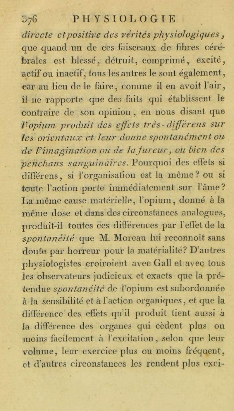 directe et positive des vérités physiologiques , que quand un de ces faisceaux de fibres céré- brales est blessé, détruit, comprimé, excité, actif ou inactif, tous les autres le sont également, car ciu lieu de le faire, comme il en avoit l’air, il ne rapporte que des faits qui établissent le contraire de son opinion , en nous disant que V‘opium produit des effets très - dijféreiis sur les orientaux et leur donne spontanément ou de Vimagination ou de la fureur y ou bien des penchans sanguinaires. Pourquoi des effets si différens, si Forganisalion est la même? ou si toute faction porte immédiatement sur fâme? La même cause matérielle, l’opium, donné à la même dose et dans des circonstances analogues, produit-il toutes ces différences par f effet de la spontanéité que M. Moreau lui reconnoît sans doute par horreur pour la matérialité? D’autres physiologistes croiroient avec G ail et avec tous les observateurs judicieux et exacts que la pré- tendue spontanéité de l’opium est subordonnée à la sensibilité et à faction organiques, et que la différence des effets qu’il produit tient aussi à la différence des organes qui cèdent plus ou snoins facilement à f excitation, selon que leur volume, leur exercice plus ou moins fréquent, et d’autres circonstances les rendent plus exci-