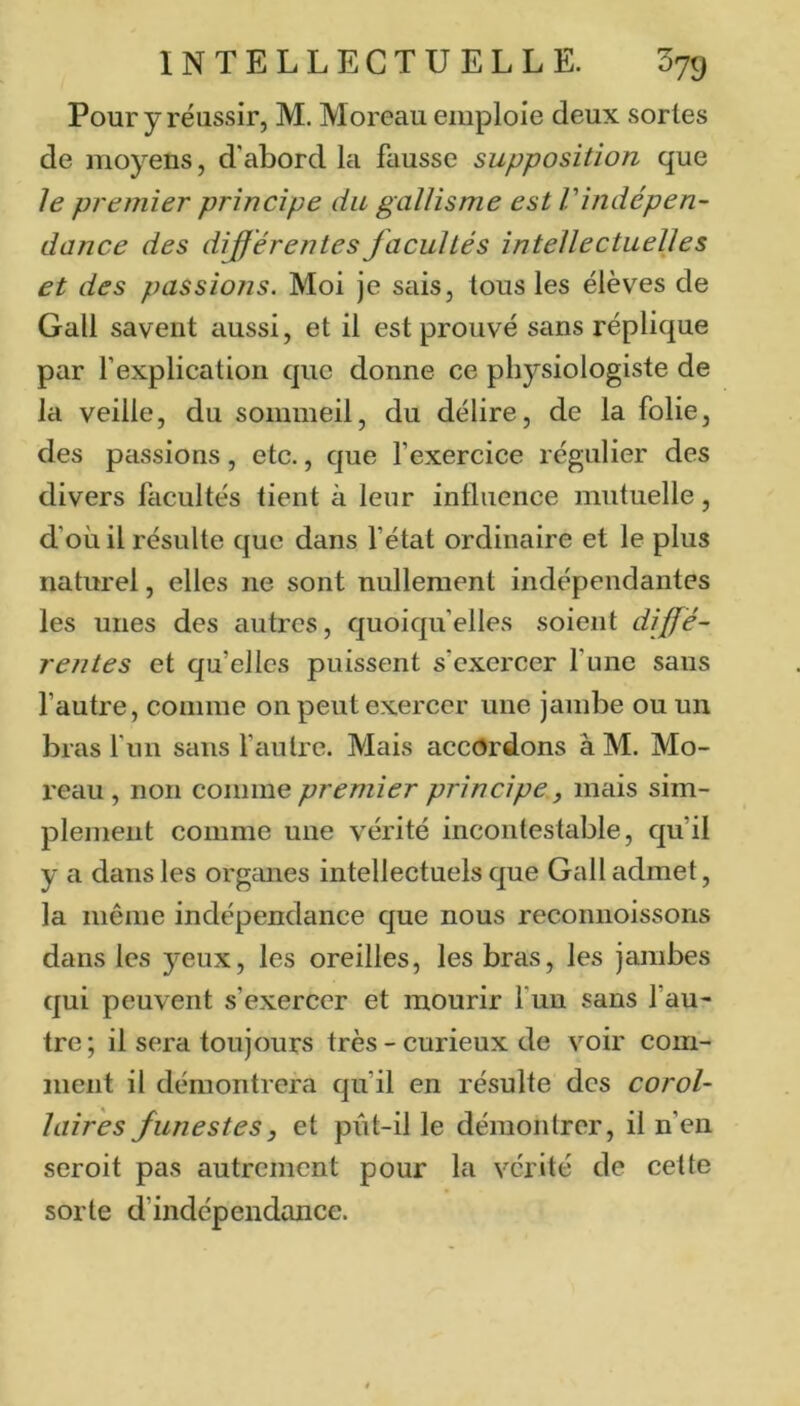 Pour y réussir, M. Moreau emploie deux sortes de moyens, d'abord la fausse supposition que le premier principe du gallisme est Vindépen- dance des différentes facultés intellectuelles et des passions. Moi je seiis, tous les élèves de Gall savent aussi, et il est prouvé sans réplique par l’explication que donne ce physiologiste de la veille, du sommeil, du délire, de la folie, des passions, etc., que l’exercice régulier des divers facultés tient à leur influence mutuelle, d’où il résulte que dans l’état ordinaire et le plus naturel, elles ne sont nullement indépendantes les unes des autres, quoiqu’elles soient diffé- rentes et qu’elles puissent s’exercer l’une sans l’autre, comme on peut exercer une jambe ou un bras f un sans l’autre. Mais accordons à M. Mo- reau , non comme premier principe, mais sim- plement comme une vérité incontestable, qu’il y a dans les organes intellectuels que Gall admet, la même indépendance que nous reconnoissoris dans les yeux, les oreilles, les bras, les jambes qui peuvent s’exercer et mourir fun sans l’au- tre ; il sera toujours très - curieux de voir coiii- iiient il démontrera qu’il en résulte des corol- laires funestes, et pût-il le démontrer, il n’en seroit pas autrement pour la vérité de cette sorte d’indépendance.
