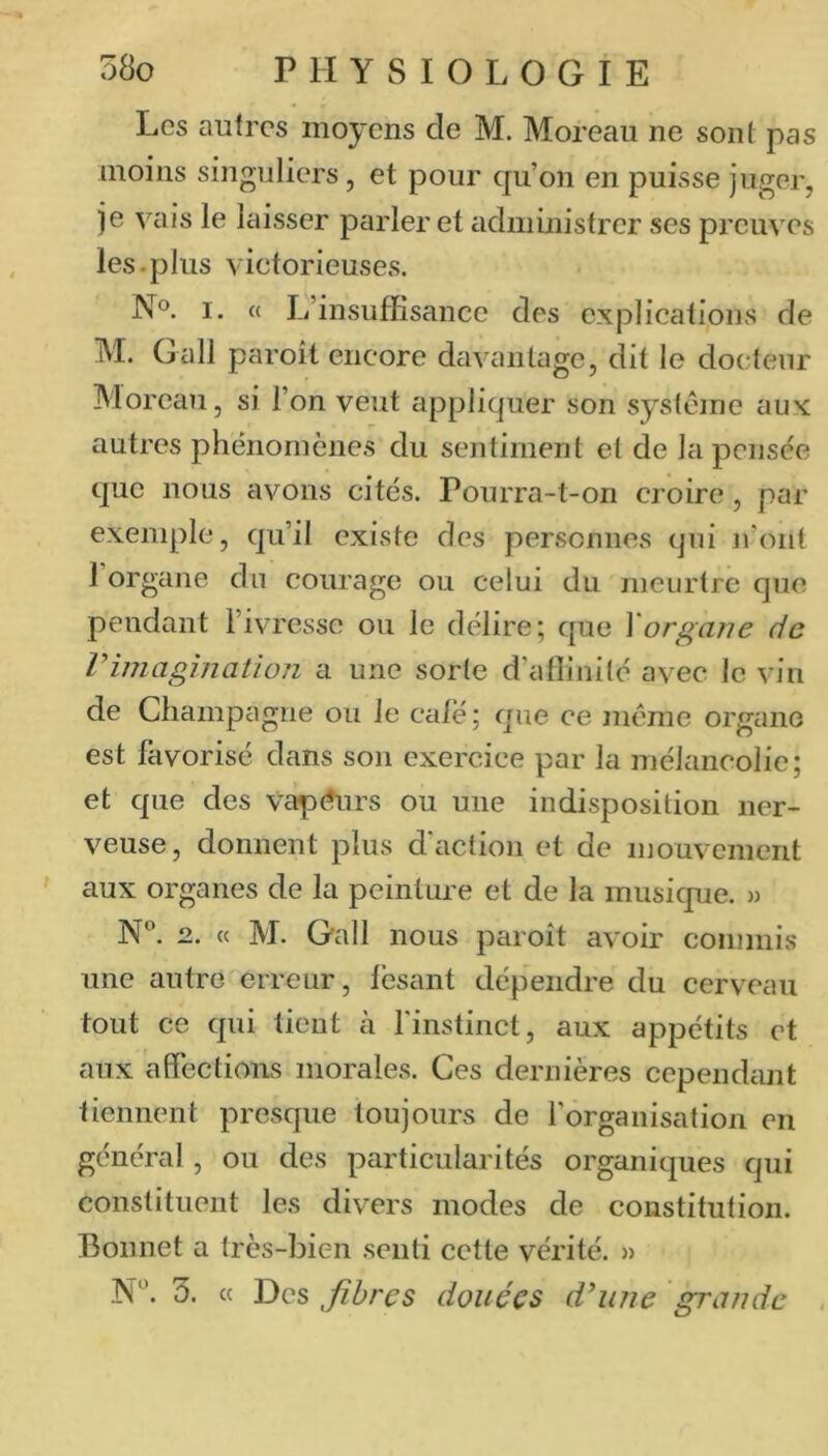 Les autres moyens de M. Moreau ne sont pas moins singuliers, et pour qu’on en puisse juger, je vais le laisser parler et ^ldministrer ses preuves les.plus victorieuses. N°. I. « L’insuffisance des explications de M. Gall paroit encore d^ivantage, dit le docteur Moreau, si l’on veut appliquer son système aux autres phénomènes du sentiment et de la pensée que nous avons cités. Pourra-t-on croire, par exemple, qu’il existe des personnes qui n’ont 1 organe du courage ou celui du meurtre que pendant l’ivresse ou le délire; que \organe de l’imagination li une sorte d’atîinité avec le vin de Champagne ou le cale ; que ce même organe est favorisé dans son exercice par la mélancolie; et que des vapeurs ou une indisposition ner- veuse, donnent plus d'action et de mouvement aux organes de la peinture et de la musique. » N'’. 2. « M. Gall nous paroît avoir commis une autre erreur, lésant dépendre du cerveau tout ce qui tient à l'instinct, aux appétits et aux affections morales. Ces dernières cependant tiennent presque toujours de l’organisation en général , ou des particularités organiques qui constituent les divers modes de constitution. Bonnet a très-bien senti cette vérité. » N“. 5. « Des Jihres douées d'une grande