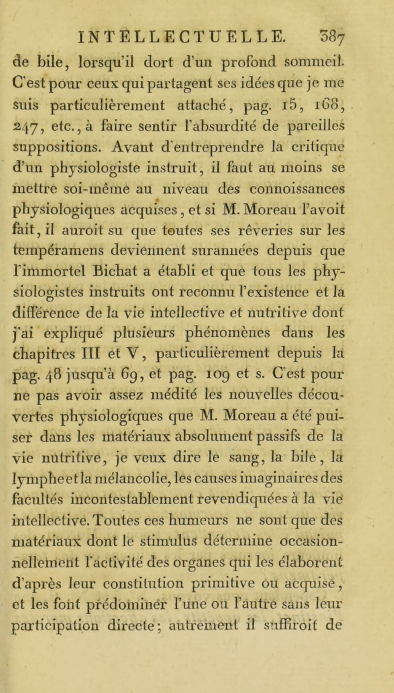 de bile, lorsqu’il dort d’un profond sommeil. C'est pour ceux qui partagent scs idées que je me suis particulièrement attaché, pag. i5, 1G8, 247, etc. ,à faire sentir fabsurdité de pareilles suppositions. Avant d'entreprendre la critique d’un physiologiste instruit, il faut au moins se mettre soi-même au niveau des connoissances « physiologiques acquises, et si M. Moreau l’avoit fait, il auroit su que toutes ses rêveries sur les tempéramens deviennent surannées depuis que l'immortel Bichat a établi et que tous les phy- siologistes instruits ont reconnu l’existence et la différence de la vie intcllective et nutritive dont j'ai expliqué plusieurs phénomènes dans les chapitres III et V, particulièrement depuis la pag. 48 jusqu’à 69, et pag. 109 et s. C’est pour ne pas avoir assez médité les nouvelles décou- vertes physiologiques que M. Moreau a été pui- ser dans les matériaux absolument passifs de la vie nutritive, je veux dire le sang, la bile, la lympheetla mélancolie, les causes imaginaires des facultés incontestablement revendiquées à la vie intellective. Toutes ces humeurs ne sont que des matériaux dont le stimulus détermine occasion- nellement factivité des organes qui les élaborent d’après leur constitution primitive ou acquise, et les font prédominer l’une ou l’autre sans leur participation directe; autrément il snffiroit de