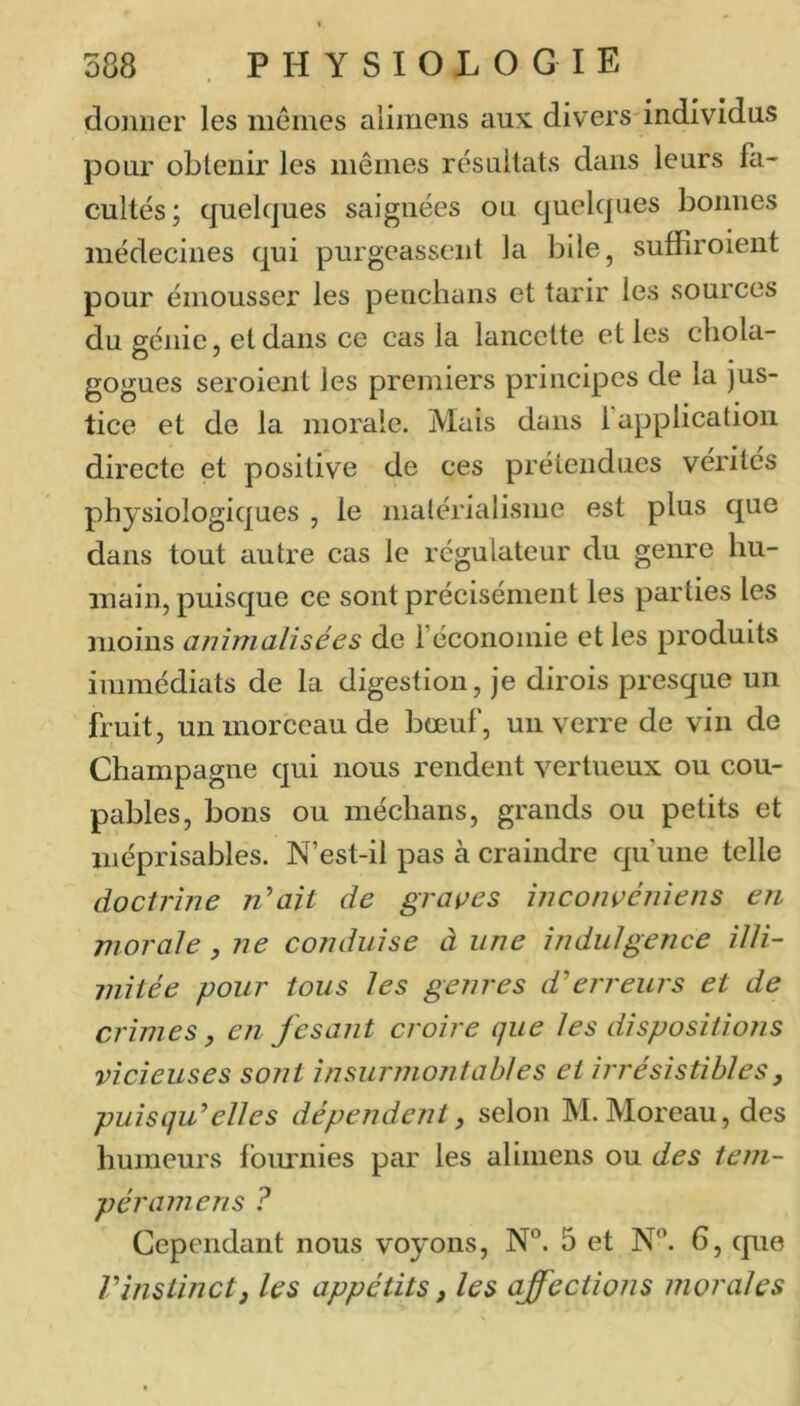 donner les mêmes alimens aux. divers individus pour obtenir les mêmes résultats dans leurs fa- cultés; quelques saignées ou quelques bonnes médecines qui purgeassent la bile, suffiroient pour émousser les penclians et tarir les sources du génie, et dans ce cas la lancette et les cliola- gogues seroient les premiers principes de la jus- tice et de la morale. Mais dans l’application directe et positive de ces prétendues vérités physiologiques , le malérialisme est plus que dans tout ciutre cas le régulateur du genre hu- main, puisque ce sont précisément les parties les moins aninialisées de l’économie et les produits immédiats de la digestion, je dirois presque un fruit, un morceau de bœuf, un vei're de vin de Champagne qui nous rendent vertueux ou cou- pables, bons ou médians, grands ou petits et méprisables. N’est-il pas à craindre qu’une telle doctrine n^ait de graines înconçénîens en morale, ne conduise à une indulgence illi- mitée pour tous les genres d'erreurs et de crimes, en jesant croire que les dispositions vicieuses sont insunnontables et irrésistibles, puisqu'elles dépendent, selon M. Moreau, des humeurs fournies par les alimens ou des tem- péramens ? Cependant nous voyons, N°. 5 et N”. 6, que l'instinct J les appétits, les affections morales