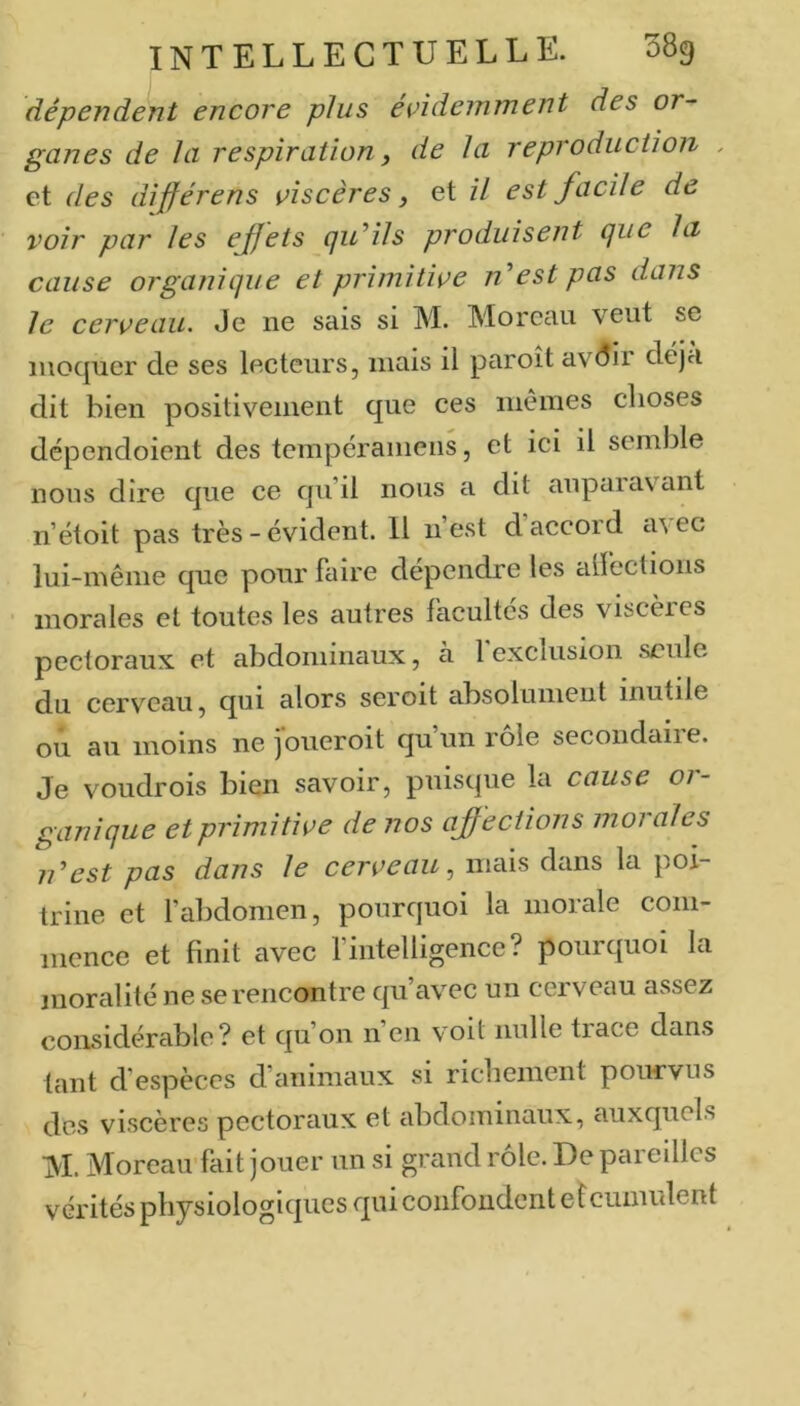 dépendent encore plus évidemment des or- ganes de la respiration y de la reproduction , et des différens viscères, et il est facile de voir par les effets (ju’ils produisent (jue la cause organique et primitive nest pas dans le cerveau. Je ne sais si M. Moreau veut se moquer de ses lecteurs, mais il paroît avdir déjà dit bien positivement que ces niêines choses dépendoient des tempéraniens, et ici il semble nous dire que ce qu’il nous a dit anpaiavant n’étoit pas très - évident. 11 n’est d accord ci\ec lui-même que pour faire dépendre les alfections • morales et toutes les autres facultés des viscères pectoraux et abdominaux, à 1 exclusion seule du cerveau, qui alors seroit absolunieut inutile ou au moins ne jbueroit qu’un rôle secondaire. Je voudrois bien savoir, puisque la cause or- ganique et primitive de nos affections morales idest pas dans le cerveau^ mais dans la poi- trine et fabdomen, pourquoi la morale com- mence et finit avec fintelligence? pourquoi la moralité ne se rencontre qu’av^ec un cerveau assez considérable? et qu’on n en voit nulle tiace dans tant d’espèces d’animaux si richement pourvus des viscères pectoraux et abdominaux, auxquels M. Moreau fait jouer un si grand rôle. De pareilles vérités physiologiques qui confondent e îcumulent