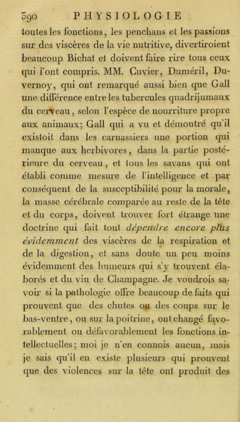 toutes les fonctions, les penclians et les passions sur des viscères de la vie nutritive, divertiroient beaucoup Bichat et doivent faire rire tous ceux qui font compris. MM. Cuvier, Duméril, Du- vernoy, qui ont remarqué aussi bien que Gall une dillérence entre les tubercules quadrijumaux du cerveau, selon f espèce de nourriture propre aux animaux; Gall qui a vu et démontré qu’il existoit dans les carnassiers une portion qui manque aux herbivores, dans la partie posté- rieure du cerveau, et tous les savans qui ont établi comme mesure de fintelligence et par conséquent de la susceptibilité pour la morale, la masse cérébrale comparée au reste de la tête et du corps, doivent trouver fort étrange une doctrine qui fait tout dépendre encore pliis évidemment des viscères de la respiration et de la digestion, et sans doute un peu moins évidemment des humeurs qui s’y trouvent éla- borés et du vin de Champagne. Je voudrois sa- voir si la piithologie olfre beaucoup de faits qui prouvent que des chutes 041 des coups sur le bas-ventre, ou sur la poitrine, ont changé favo- rablement ou défavorablement les fonctions in- tellectuelles ; moi je n’en connois aucun, mais je sais qu'il en existe plusieurs qui prouvent que des violences sur la tête ont produit des