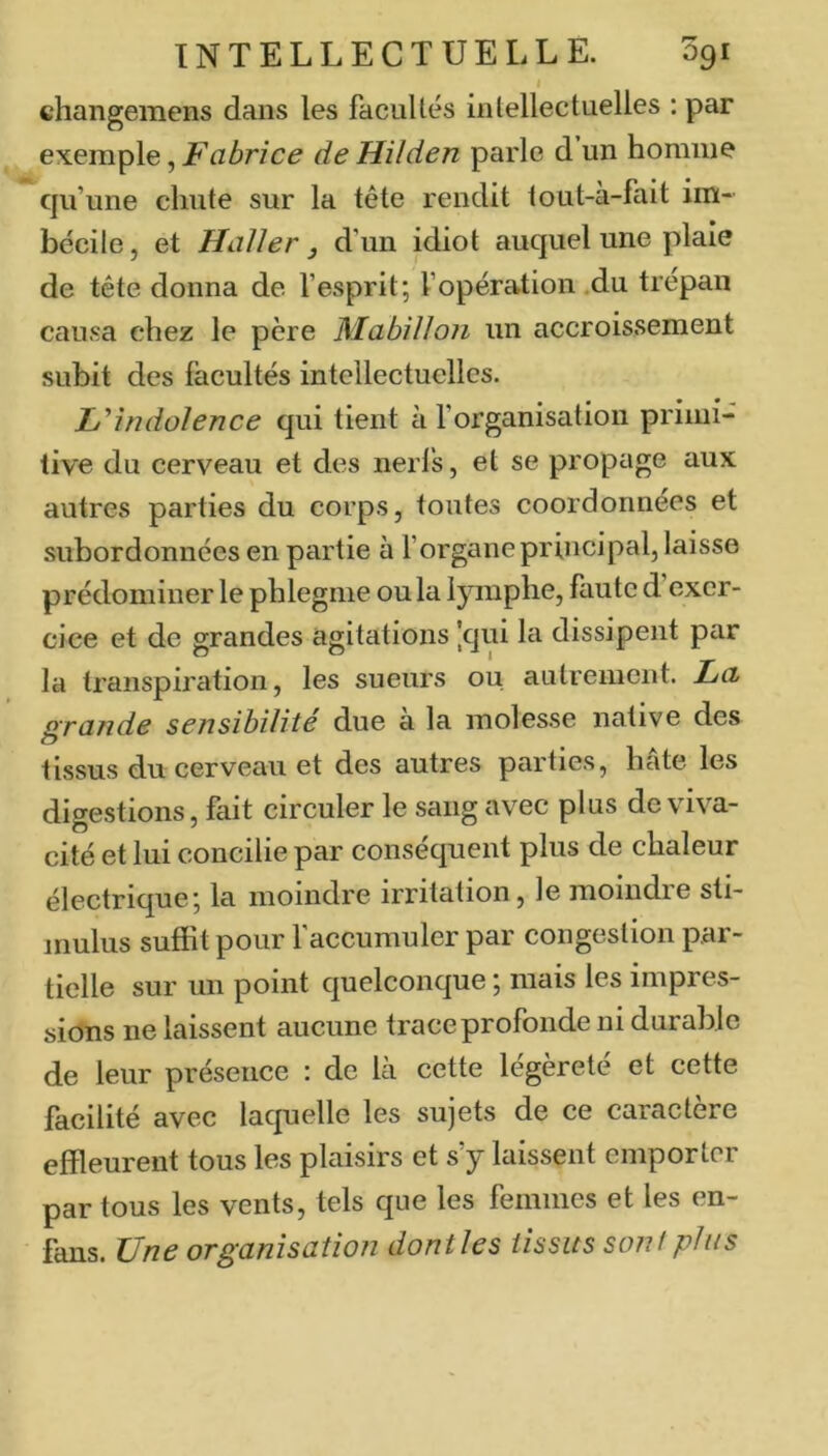 i changemens dans les facuUés intellectuelles ; par exemple, Fabrice de Hiïden parle d un homme c|u’une chute sur la tête rendit lout-à-fait im- bécile, et Haller J d’un idiot auquel une plaie de tête donna de l’esprit; l’opération .du trépan causa chez le père Mabilloii un accroissement subit des facultés intellectuelles. Hîndolence qui tient à l’organisation primi- tive du cerveau et des nerfs, et se propage aux autres parties du corps, toutes coordonnées et .subordonnées en partie à l’organe principal, laisse prédominer le phlegme ou la lymphe, faute d exer- cice et de grandes agitations |qui la dissipent par la transpiration, les sueurs ou autrement. La, grande sensibilité due à la molesse native des tissus du cerveau et des autres parties, hâte les digestions, fait circuler le sang avec plus de viva- cité et lui concilie par conséquent plus de chaleur électrique; la moindre irritation, le moiudie sti- mulus suffit pour l’accumuler par congestion par- tielle sur un point quelconque ; mais les impres- sions ne laissent aucune trace profonde ni durable de leur présence : de là cette légèreté et cette facilité avec laquelle les sujets de ce caractère effleurent tous les plaisirs et s’y laissent emporter par tous les vents, tels que les femmes et les en- fans. Une organisation dont les iissits sont plus