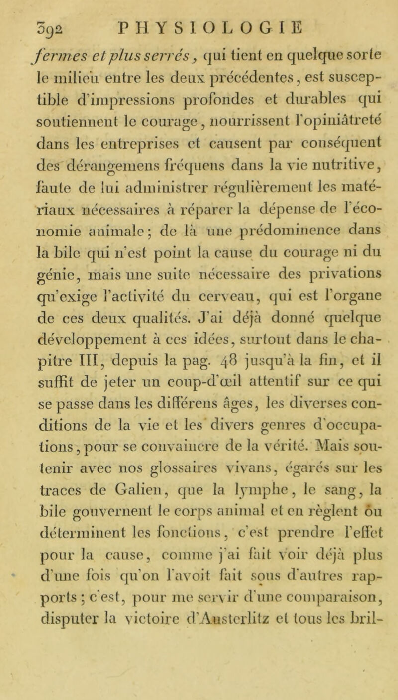 fermes et plus serrés, cjui lient en quelque sorle le milieu entre les deux, précédentes, est suscep- tible d’iinpressions profondes et durables qui soutiennent le courage, nourrissent ropiaiâtreté dans les entreprises et causent par conséquent des dérangemens fréqiieiis dans la vie nutritive, laule de lui administrer régulièrement les maté- riaux nécessaires à réparer la dépense de féco- iiomie animale; de là une prédominence dans la bile qui ii’cst point la cause du courage ni du génie, mais une suite nécessaire des privations qu’exige l’activité du cerveau, qui est l’organe de ces deux qualités. J'ai déjà donné quelque développement à ces idées, surtout dans le cha- pitre III, depuis la pag. 48 jusqu’à la fin, et il suffit de jeter un coup-d’œil attentif sur ce qui se passe dans les différens âges, les diverses con- ditions de la vie et les' divers genres d’occupa- tions , pour se convaincre de la vérité. Mais sou- tenir avec nos glossaires vivans, égarés sur les traces de Galien, que la lymphe, le sang, la bile gouvernent le corps animal et en règlent ou déterminent les fonctions, c’est prendre felfct pour la cause, comme j’ai lait voir déjà plus d'une fois qu’on favoit fait sons d’autres rap- ports ; c'est, pour me servir d’une comparaison, disputer la victoire d’Austerlitz et tous les bril-