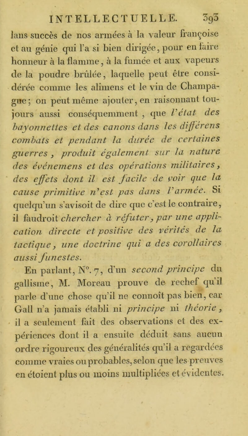 laiis succès de nos armées à la valeur Françoise et au génie qui l’a si bien dirigée, pour en faire honneur à la flamme, à la fumée et aux vapeurs de la poudre brûlée, laquelle peut être consi- dérée comme les alimens et le vin de Champa- gne; 011 peut même ajouter, en raisonnant tou- jours aussi conséquemment , que Vétat des hayonnettes et des canons dans les dijférens combats et pendant la durée de certaines guerres ^ produit également sur la nature des éaénemens et des opérations militaires, des effets dont il est Jacile de voir que la cause primitive n^est pas dans Varmée. Si quelqu’un s’avisoit de dire que c’est le contraire, il faudroit chercher à réfuter, par une appli- cation directe et positive des vérités de la tactique3 une doctrine qui a des corollaires aussi Jiinestes. En parlant, N°. 7, d’un second principe du gallisme, M. Moreau prouve de rechef qu il parle d’une chose qu’il ne connoît pas bien, car Gall n’a jamais établi ni principe ni théorie, ■ il a seulement fait des observations et des ex- périences dont il a ensuite déduit sans aucun ordre rigoureux des généralités qu’il a regardées comme vraies ou probables, selon que les preuves en étoient plus ou moins multipliées et évidentes.