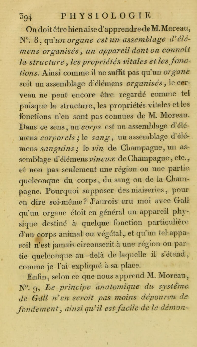 On doit être bien aise d’apprendre de M.Moreau, 'à un organe est un assemblage (Vélé- mens organisés, un appareil dont on connoit la structure y les propriétés vitales et les jonc- tions. Ainsi comme il ne suffit pas qu’un organe soit un assemblage d’élcmcns organisés, le cer- veau ne peut encore être regardé comme tel puisque la structure, les propriétés vitales et les fonctions n’en sont pas connues de M. Moreau. Dans ce sens, un corps est un assemblage d’élé- mcns corporels j le sang, un assemblage d éle- mens sanguins, le vin de Champagne, un as- semblage éiélémeYis vineux de Champagne, etc., et non pas seulement une région ou une partie quelconque du corps, du sang ou de la Cham- pagne. Pourquoi supposer des niaiseries, pour en dire soi-même? J’aurois cru moi avec Gall qu’un organe étoit en général un appareil phy- sique destiné à quelque fonction particulière d’un corps animal ou végétal, et qu’un tel appa- reil n’est jamais circonscrit à une région ou par- tie quelconque au-delcà de laquelle il s’étend, comme je fai expliqué a sa place. Enfin, selon ce que nous apprend M. Moreau, N®. 9, Le principe a??atomique du système de Gdll n'*en seroit pas moins dépourvu de fondement y ainsi qu^il est facile de le démon-
