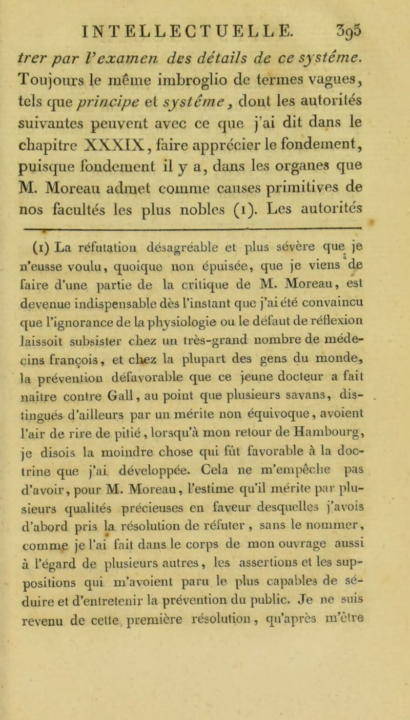 trer par Vexamen des détails de ce système. Toujours le même imbroglio de termes vagues, tels que principe et système, dont les autorités suivantes peuvent avec ce que j’ai dit dans le chapitre XXXIX, faire apprécier le fondement, puisque fondement il y a, dans les organes que M. Moreau admet comme causes primitives de nos facultés les plus nobles (i). Les autorités ' * > ■ ■ ■' ... — “ ■ ■ (i) La réfutation désagréable et plus sévère que^ je n’eusse voulu, quoique non épuisée, que je viens de faire d’une partie de la critique de M. Moreau, est devenue indispensable dès l’instant que j’ai été convaincu que l’ignorance de la physiologie ou le défaut de réflexion laissoit subsister chez un très-grand nombre de méde- cins françois, et cliez la plupart des gens du monde, la prévention défavorable que ce jeune docteur a fait naître contre Gall, au point que plusieurs savans, dis- tingués d’ailleurs par un mérite non équivoque, avoient l’air de rire de pitié, lorsqu’à mon retour de Hambourg, je disois la moindre chose qui fût favorable à la doc- trine que j’ai développée. Cela ne m’empêche pas d’avoir, pour M. Moreau, l’estime qu’il mérite par plu- sieurs qualités précieuses en faveur desquelles j’avois d’abord pris la résolution de réfuter , sans le nommer, commp je l’ai fait dans le corps de mon ouvrage aussi à l’égard de plusieurs autres, les assertions et les sup- positions qui m’avoient paru le plus capables de sé- duire et d’entretenir la prévention du public. Je ne suis revenu de cette,première résolution, qn’après m’être
