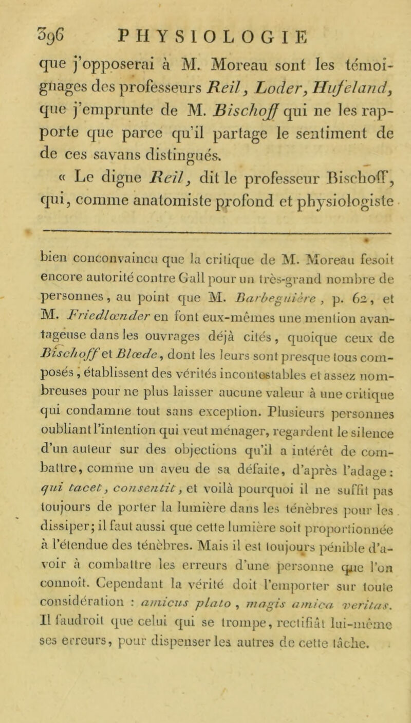 que j’opposerai à M. Moreau sont les témoi- gnages des professeurs Reil, Loder, HiifeJand, que j’emprunte de M. ^/sc/zq^qui ne les rap- porte que parce qu’il partage le sentiment de de ces savans distingués. « Le digne Rtil, dit le professeur Biscbotf, qui, comme anatomiste px'ofond et physiologiste bien conconvaincu que la critique de M. Moreau fesoit encore autorité contre Gall pour im très-grand noinlire de personnes, au point que M. Barheguière , p. 62, et M. BriedlocTider en font eux-rnênies une mention avan- tageuse dans les ouvrages déjà cités, quoique ceux de Bischoff et Blœde^ dont les leurs sont presque tous com- posés ; établissent des vérités incontestables et assez nom- breuses pour ne plus laisser aucune valeur à une critique qui condamne tout sans exception. Plusieurs personnes oubliant l’intention qui veut ménager, regardent le silence d’un auteur sur des objections qu’il a intérêt de com- battre, comme un aveu de sa défaite, d’après l’adage: qui tacet, consentit, et voilà pourquoi il ne suffit pas toujours de porter la lumière dans les ténèbres ])our les dissiper; il faut aussi que cette lumière soit proportionnée à l’étendue des ténèbres. Mais il est toujours pénible d’a- voir a combattre les erreurs d une j^ersonne qxie l’on connoît. Cependant la vérité doit l’emporter sur toute considération : amicus plato , mugis arnica veritas. Il laudroit que celui qui se trompe, rectifiât lui-même scs erreurs, pour dispenser les autres de cette tâche.
