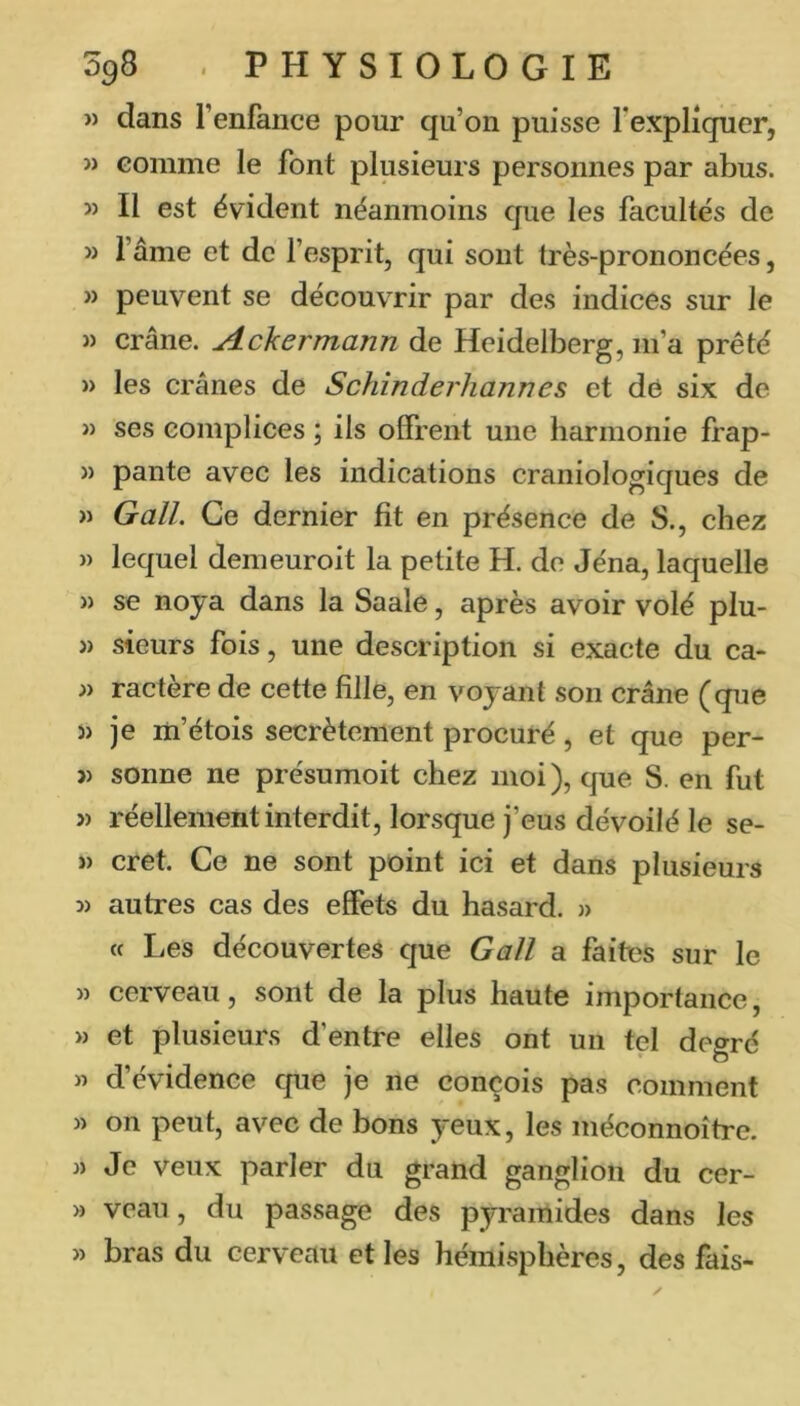 » dans l’enfance pour qu’on puisse l’expliquer, M comme le font plusieurs personnes par abus. » Il est évident néanmoins que les facultés de » l’âme et de fesprit, qui sont très-prononcées, » peuvent se découvrir par des indices sur le » crâne. Ackermann de Heidelberg, m’a prêté » les crânes de Schinderhannes et de six de M ses complices ; ils offrent une harmonie frap- >) pante avec les indications craniologiques de « G ail. Ce dernier fit en présence de S., chez » lequel demeuroit la petite H. de Jéna, laquelle » se noya dans la Saale, après avoir volé plu- » sieurs fois, une description si exacte du ca- » ractère de cette fille, en voyant son crâne (que î) je m’étois secrètement procuré, et que per- î) sonne ne présumoit chez moi ), que S. en fut » réellement interdit, lorsque j’eus dévoilé le se- » cret. Ce ne sont point ici et dans plusieurs 3) autres cas des effets du hasard. » « Les découvertes que Gall a faites sur le 3) cerveau, sont de la plus haute importance, » et plusieurs d’entre elles ont un tel degré « d’évidence que je ne conçois pas comment » on peut, avec de bons yeux, les méconnoîtrc. J) Je veux parler du grand ganglion du cer- » veau , du passage des pyramides dans les » bras du cerveau et les hémisphères, des fais-