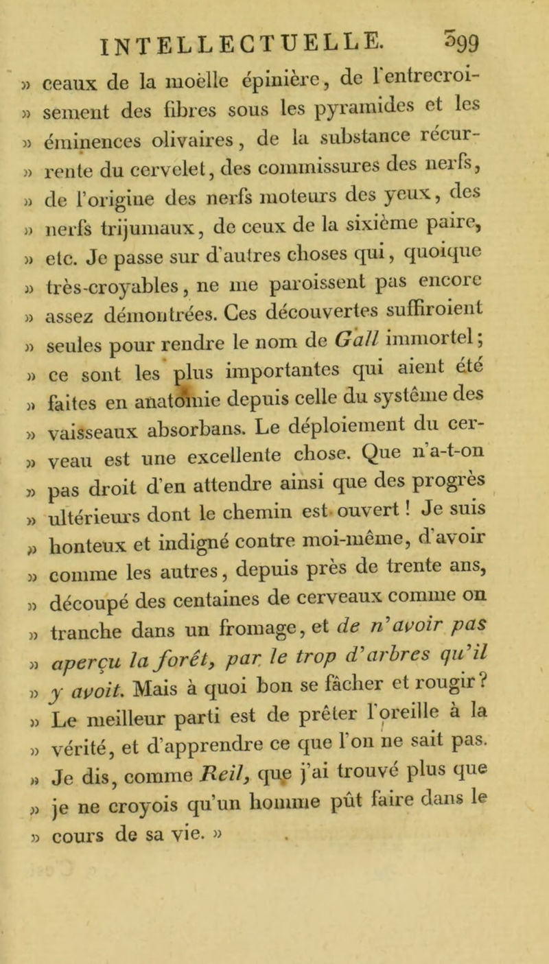 » ceaux de la moèlle épiniere, de 1 entrecroi- » sement des fibres sous les pyramides et les « éminences olivaires, de la substance récur- » rente du cervelet, des commissures des nerfs, » de l’origine des nerfs moteurs des yeux, des » nerfs trijumaux, de ceux de la sixième paire, » etc. Je passe sur d’autres choses qui, quoique J) très-croyables, ne me paroissent pas encoie » assez démontrées. Ces découvertes sufEroient » seules pour rendre le nom de Gall immortel; » ce sont les plus importantes qui aient ete » faites en anatÆnie depuis celle du système des » vaisseaux absorbans. Le déploiement du cei- « veau est une excellente chose. Que n’a-t-on » pas droit d’en attendre ainsi que des progrès » ultériem's dont le chemin est- ouvert ! Je suis honteux et indigné contre moi-même, d’avoir » comme les autres, depuis près de trente ans, 3) découpé des centaines de cerveaux comme on 33 tranche dans un fromage, et de n'avoir pas 33 aperçu la forêt, par. Je trop d'arbres qu'il 33 y avoit. Mais à quoi bon se fâcher et rougir ? 33 Le meilleur parti est de prêter foreille à la 33 vérité, et d’apprendre ce que l’on ne sait pas. » Je dis, comme Reil, qup trouvé plus que 33 je ne croyois qu’un homme pût faire dans le 33 cours de sa vie. »