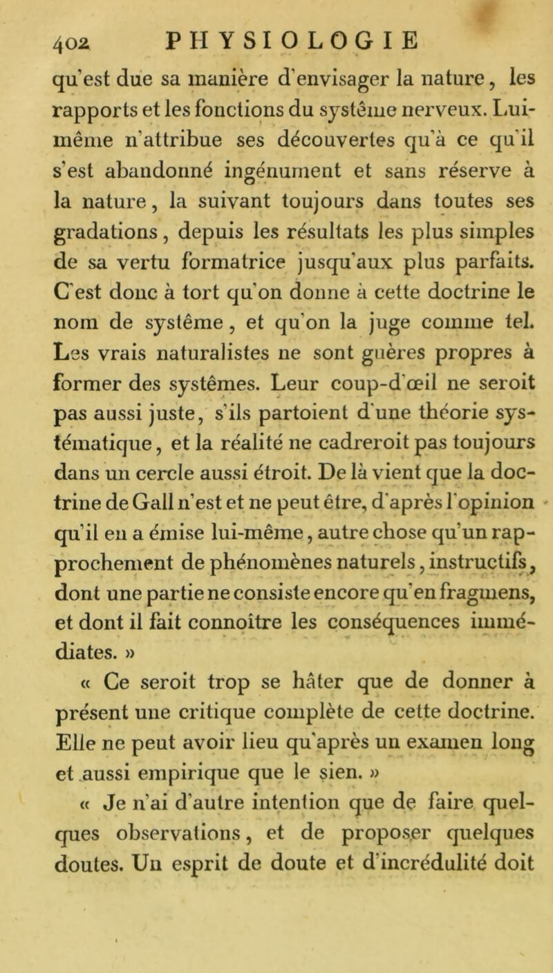 qu est due sa manière d'envisager la nature, les rapports et les fonctions du système nerveux. Lui- inêiiie n’attribue ses découvertes qu’à ce qu’il s’est abandonné ingénument et sans réserve à la nature, la suivant toujours dans toutes ses gradations, depuis les résultats les plus simples de sa vertu formatrice jusqu’aux plus parfaits. C’est donc à tort qu’on donne à cette doctrine le nom de système, et qu’on la juge comme tel. Les vrais naturalistes ne sont giières propres à former des systèmes. Leur coup-d’œil ne seroit pas aussi juste, s’ils partoient d’une théorie sys- tématique , et la réalité ne cadreroit pas toujours dans un cercle aussi étroit. De là vient que la doc- trine de Gall n’est et ne peut être, d’après l'opinion - qu’il en a émise lui-même, autre chose qu’un rap- prochement de phénomènes naturels, instructifs, dont une partie ne consiste encore qu’en fraginens, et dont il fait connoître les conséquences immé- diates. » « Ce seroit trop se hâter que de donner à présent une critique complète de cette doctrine. Elle ne peut avoir lieu qu après un examen long et .aussi empirique que le sien. » « Je n’ai d’autre intention que de faire quel- ques observations, et de proposer quelques doutes. Un esprit de doute et d’incrédulité doit