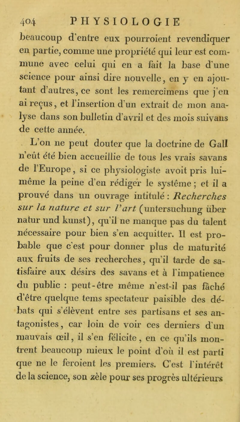 beaucoup d’entre eux pourroient revendiquer en partie, comme une propriété qui leur est com- mune avec celui qui en a lait la base d’une science pour ainsi dire nouvelle, en y en ajou- tant d’autres, ce sont les remercîmens que j’en ai reçus, et l’insertion d’un extrait de mon ana- lyse dans son bulletin d’avril et des mois suivaus de cette année. - L’on ne peut douter que la doctrine de Gall n eût été bien accueillie de tous les vrais savans de 1 Europe, si ce physiologiste avoit pris lui- meme la peine d’en rédiger le système ; et il a prouvé dans un ouvrage intitulé : Recherches sur la nature et sur Part (untersuchung über natur und kuiist), qu’il ne manque pas du talent nécessaire pour bien s’en acquitter. Il est pro- bable que c’est pour donner plus de maturité aux fruits de ses recherches, qu’il tarde de sa- tisfaire aux désirs des savans et à l'impatience du public : peut-être même n'est-il pas fâché d’être quelque teins spectateur paisible des dé- bats qui s’élèvent entre ses partisans et ses an- tagonistes, car loin de voir ces derniers d’un mauvais œil, il s’en félicite, en ce qu’ils mon- trent beaucoup mieux le point d’où il est parti que ne le feroient les premiers. G est l’intérêt de la science, son zèle pour ses progrès ultérieurs