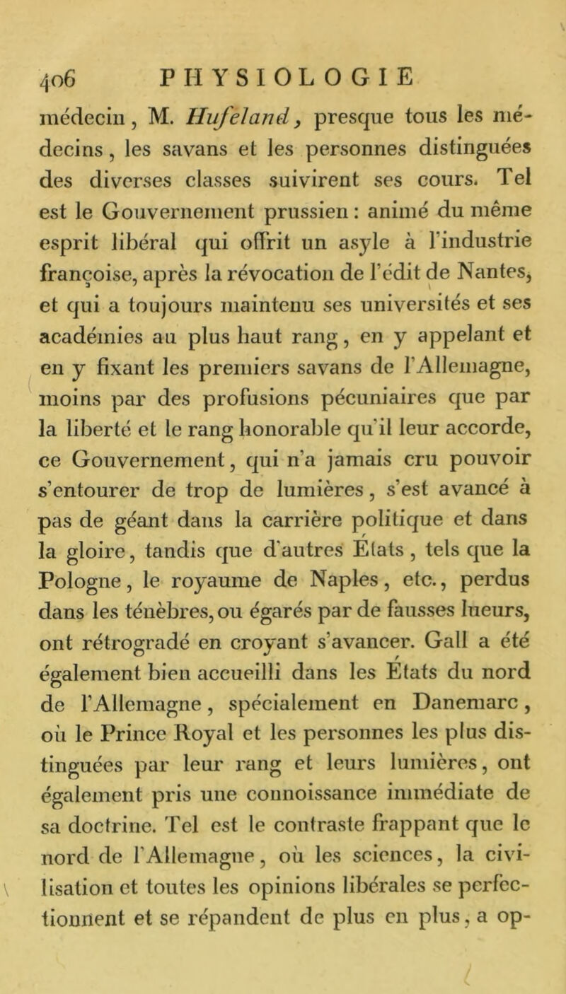 médecin J M. Hufeland, presque tous les mé- decins , les savans et les personnes distinguées des diverses classes suivirent ses cours. Tel est le Gouverneiiient prussien : animé du même esprit libéral qui offrit un asyle à l’industrie françoise, après la révocation de l’édit de Nantes, et qui a toujours maintenu ses universités et ses académies au plus haut rang, en y appelant et en y fixant les premiers savans de l’Allemagne, moins par des profusions pécuniaires que par la liberté et le rang honorable qu’il leur accorde, ce Gouvernement, qui n’a jamais cru pouvoir s’entourer de trop de lumières, s’est avancé à pas de géant dans la carrière politique et dans la gloire, tandis que d'autres Etats , tels que la Pologne, le royaume de Naples, etc., perdus dans les ténèbres, ou égarés par de fausses lueurs, ont rétrogradé en croyant s’avancer. Gall a été également bien accueilli dans les Etats du nord de fAllemagne, spécialement en Danemarc, où le Prince Royal et les personnes les plus dis- tinguées par leur rang et leurs lumières, ont également pris une connoissance immédiate de sa doctrine. Tel est le contraste frappant que le nord de l’Allemagne, où les sciences, la civi- lisation et toutes les opinions libérales se perfec- tionnent et se répandent de plus en plus, a op-