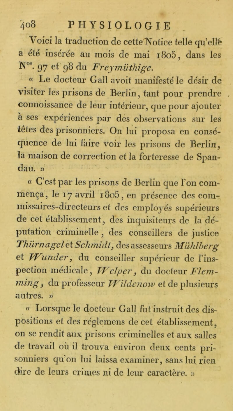 Voici la traduction de cettelN^otice telle qu’ell'e a été insérée au mois de niai i8o5, dans les 97 9^ Freymüthîge. « Le docteur G ail avoit manifesté le désir de visiter les prisons de Berlin, tant pour prendre , connoissance de leur intérieur, que pour ajouter a ses expériences par des observations sur les tetes des prisonniers. On lui proposa en consé- quence de lui faire voir les prisons de Berlin, la maison de correction et la forteresse de Span- dau. » « C’est par les prisons de Berlin que l’on com- mença , le 17 avril 18o5, en présence des com- missaires-directeurs et des employés supérieurs de cet établissement, des inquisiteurs de la dé- putation criminelle, des conseillers de justice Thilrnagel ei Schmidt y des assesseurs Mühlherg et IdTundery du conseiller supérieur de l’ins- pection médicale, TVelpery du docleur FIC77i~ mm g y du professem' TVildciiorv et de plusieurs autres. » « Lorsque le docteur Gall fut instruit des dis- positions et des réglemens de cet établissement, on SC rendit aux prisons criminelles et aux salles de travail où il trouva environ deux cents pri- sonniers qu’on lui laissa examiner, sans lui rien dire de leurs crimes ni de leur caractère. »