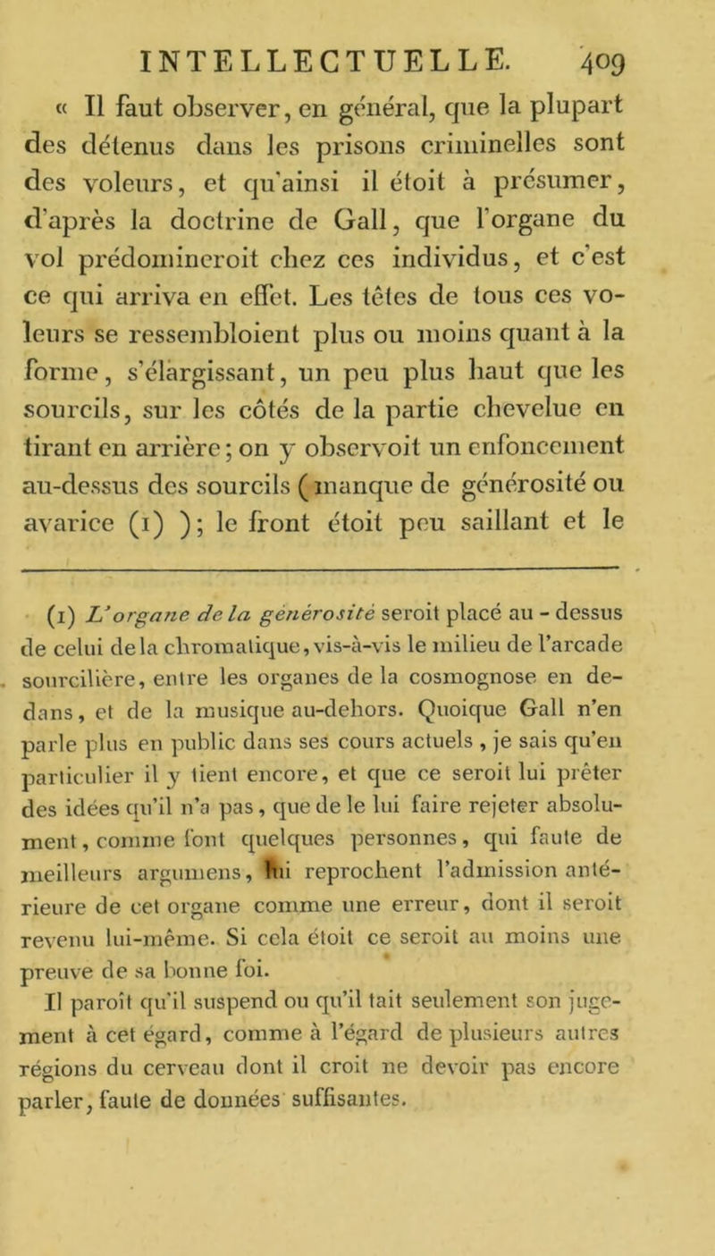 « Il faut observer, en général, que la plupart des détenus dans les prisons criminelles sont des voleurs, et qu'ainsi il ëtoit à présumer, d’après la doctrine de Gall, que l’organe du vol prédomincroit chez ces individus, et c’est ce qui arriva en effet. Les têtes de tous ces vo- leurs se ressembloient plus ou moins quant à la forme, s’élargissant, un peu plus haut que les sourcils, sur les côtés de la partie chevelue en tirant en arrière ; on y observoit un enfoncement au-dessus des sourcils ( manque de générosité ou avarice (i) ); le front étoit peu saillant et le (i) L’organe de la générosité seroit placé au - dessus de celui delà chroraalique,vis-à-vis le milieu de l’arcade sourcilière, entre les organes de la cosmognose en de- dans , et de la musique au-dehors. Quoique Gall n’en parle plus en public dans ses cours actuels , Je sais qu’en particulier il y tient encore, et que ce seroit lui prêter des idées qu’il n’a pas, que de le lui faire rejeter absolu- ment, comme font quelques personnes, qui faute de meilleurs argumens. Hit reprochent l’admission anté- rieure de cet organe comme une erreur, dont il seroit revenu lui-même. Si cela étoit ce seroit au moins une preuve de sa bonne foi. Il paroît qu’il suspend ou qu’il tait seulement son juge- ment à cet égard, comme à l’égard de plusieurs autres régions du cerveau dont il croit ne devoir pas encore parler, faute de données suffisantes.