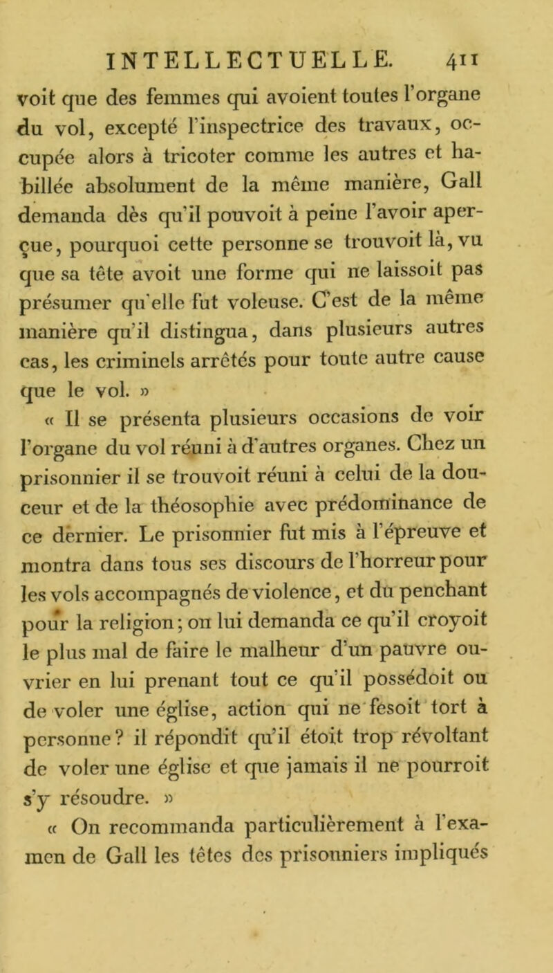 voit que des femmes qui avoient toutes l’organe du vol, excepté l’inspectrice des travaux, oc- cupée alors à tricoter comme les autres et ha- billée absolument de la même manière, Gall demanda dès qu’il pouvoit à peine l’avoir aper- çue, pourquoi cette personne se trouvoit là, vu. que sa tête avoit une forme qui ne laissoit pas présumer qu'elle fut voleuse. C’est de la même manière qu’il distingua, dans plusieurs autres cas, les criminels arrêtés pour toute autre cause que le vol. » « Il se présenta plusieurs occasions de voir l’organe du vol réuni à d’autres organes. Chez un prisonnier il se trouvoit réuni à celui de la dou- ceur et de la théosophie avec prédominance de ce dernier. Le prisonnier fut mis à l’épreuve et montra dans tous ses discours de l’horreur pour les vols accompagnés de violence, et du penchant pour la religion; on lui demanda ce qu’il croyoit le plus mal de faire le malheur d’un pauvre ou- vrier en lui prenant tout ce qu’il possédoit ou de voler une église, action qui ne'fesoit'tort à personne? il répondit qu’il étoit trop'révoltant de voler une église et que jamais il ne pourroit s’y résoudre. » « On recommanda particulièrement à l’exa- men de Gall les têtes des prisonniers impliqués