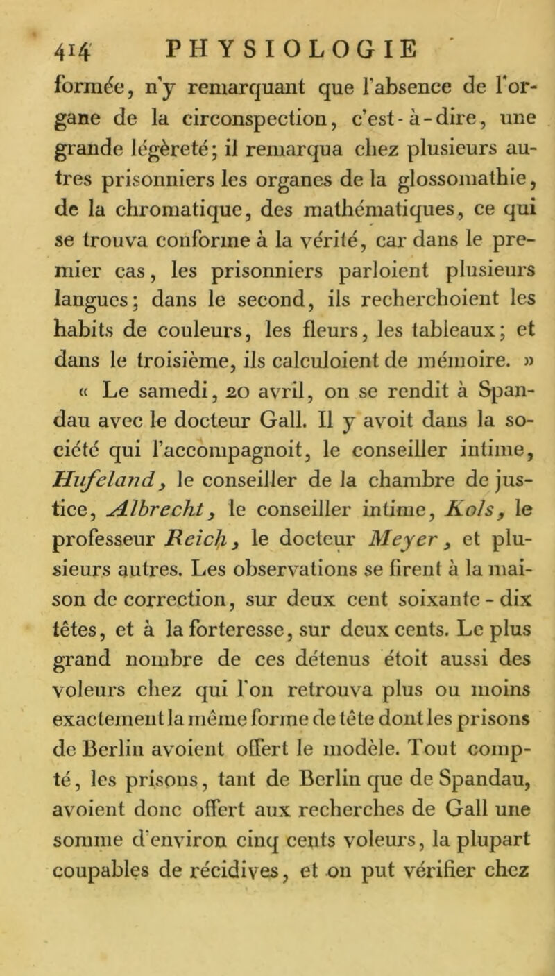formée, n’y remarquant que l’absence de l’or- gane de la circonspection, c’est-à-dire, une grande légèreté; il renuirqua chez plusieurs au- tres prisonniers les organes de la glossoniathie, de la chromatique, des mathématiques, ce qui se trouva conforme à la vérité, car dans le pre- mier cas, les prisonniers parloient plusieurs langues; dans le second, ils recherchoient les habits de couleurs, les fleurs, les tableaux; et dans le troisième, ils calculoient de mémoire. » « Le samedi, 20 avril, on se rendit à Span- dau avec le docteur Gall. Il y avoit dans la so- ciété qui l’accompagnoit, le conseiller intime, tlufeland y le conseiller de la chambre de jus- tice, Æhrechty le conseiller intime, Kols, le professeur ReicJ,i y le docteur Meyer y et plu- sieurs autres. Les observations se firent à la mai- son de correction, sur deux cent soixante - dix têtes, et à la forteresse, sur deux cents. Le plus grand nombre de ces détenus étoit aussi des voleurs chez qui Ton retrouva plus ou moins exactement la même forme de tête dont les prisons de Berlin avoient offert le modèle. Tout comp- té , les prisons, tant de Berlin que de Spandau, avoient donc offert aux recherches de Gall une somme d’environ cinq cents voleurs, la plupart coupables de récidives, et on put vérifier chez