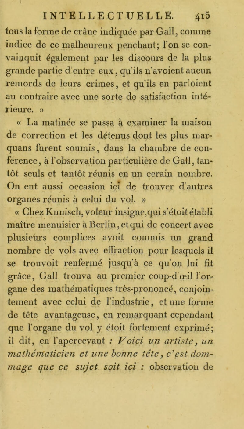 tous la forme de crâne indiquée par G ail, comme indice de ce malheureux penchant; Ton se con- vainquit également par les discours de la plus grande partie d’entre eux, qu’ils n’avoient aucun remords de leurs crimes, et qu’ils en parloient au contraire avec une sorte de satisfaction inté- rieure. » « La matinée se passa à examiner la maison de correction et les détenus dont les plus mar- quans furent soumis, dans la chambre de con- férence, à fobservation particulière de Gail, tan- tôt seuls et tantôt réunis en un cerain nombre. On eut aussi occasion ici de trouver d'autres organes réunis à celui du vol. » « Chez Kunisch, voleur insignCjqui s’étoit établi maître menuisier à Berlin, et qui de concert avec plusieurs complices avoit commis un grand nombre de vols avec effraction pour lesquels il se trouvoit renfermé jusqu’à ce qu'on lui fit grâce, Gall trouva au premier coup-d œil for- gane des mathématiques très-prononcé, conjoin- tement avec celui de l’industrie, et une forme de tête avantageuse, en reinarquant cependant que forgane du vol y ctoit fortement exprimé; il dit, en f apercevant : Voici un artiste, un mathématicien et une bonne tête, c‘'çst dom- mage que ce sujet soit ici : observation de