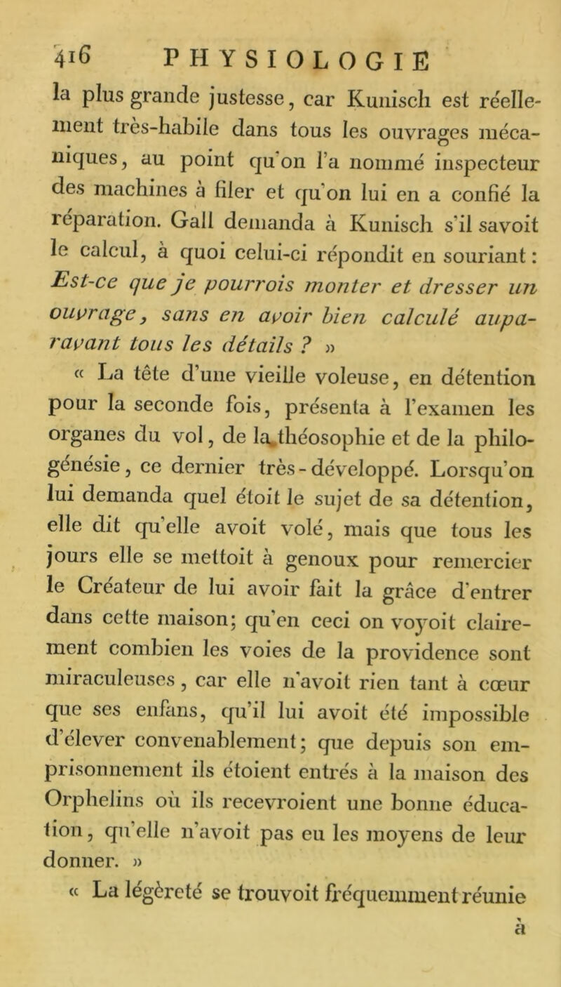 la plus grande justesse, car Kuiiiscli est réelle- ment tres-habile dans tous les ouvrages luéca- niques, au point qu on l’a nommé inspecteur des machines a filer et qu’on lui en a confié la réparation. Gall demanda à Kuniscli s’il savoit le calcul, à quoi celui-ci répondit en souriant : Est-ce que je pourrais monter et dresser un ouvrage, sans en avoir bien calculé aupa- ravant tous les détails ? « « La tête d’une vieille voleuse, en détention pour la seconde fois, présenta à l’examen les organes du vol, de la.tliéosophie et de la pliilo- génésie, ce dernier très-développé. Lorsqu’on lui demanda quel étoit le sujet de sa détention, elle dit quelle avoit volé, mais que tous les jours elle se mettoit à genoux pour remercier 1g Créateur de lui avoir fait la grâce d’entrer dans cette maison; qu’en ceci on voyoit claire- ment combien les voies de la providence sont miraculeuses, car elle n’avoit rien tant à cœur que ses enfans, qu’il lui avoit été impossible d’élever convenablement; que depuis son em- prisonnement ils étoient entrés à la maison des Orphelins où ils recevroient une bonne éduca- tion, qu’elle n’avoit pas eu les moyens de leur donner. » « La légèreté se trouvoit fréquemment réunie a