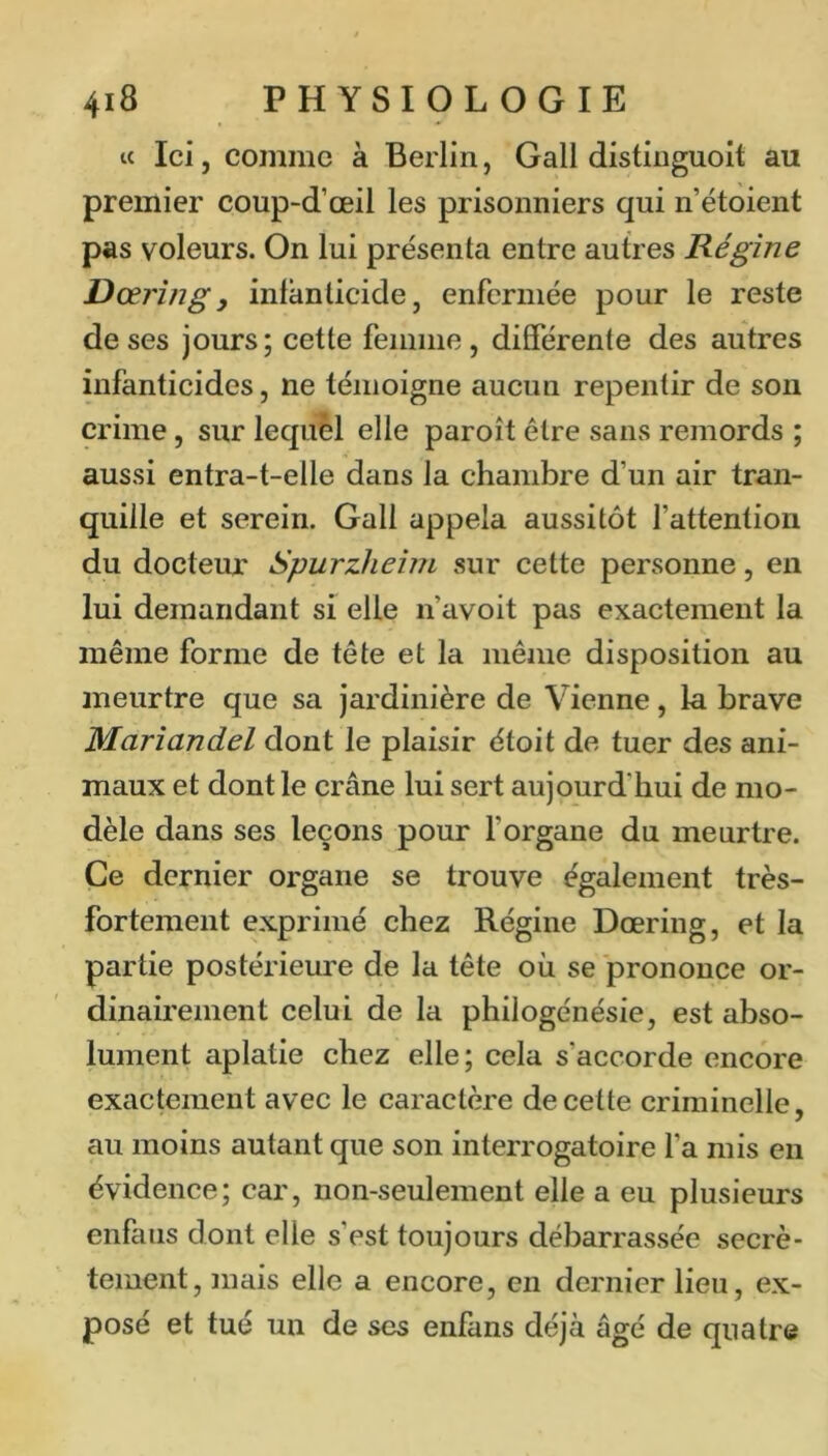 ic Ici, comme à Berlin, Gall distinguoit au premier coup-d’œil les prisonniers qui n’étoient pas voleurs. On lui présenta entre autres Régine Dœrîfjg, infanticide, enfermée pour le reste de ses jours; cette femme, différente des autres infanticides, ne témoigne aucun repentir de son crime, sur lequel elle paroît être sans remords ; aussi entra-t-elle dans la chambre d’un air tran- quille et serein. Gall appela aussitôt l’attention du docteur Spurzheim sur cette personne, en lui demandant si elle n’avoit pas exactement la même forme de tête et la même disposition au meurtre que sa jardinière de Vienne, la brave Mariandel dont le plaisir étoit de tuer des ani- maux et dont le crâne lui sert aujourd’hui de mo- dèle dans ses leçons pour l’organe du meurtre. Ce dernier organe se trouve également très- fortement exprimé chez Régine Dœring, et la partie postérieure de la tête où se prononce or- dinairement celui de la philogénésie, est abso- lument aplatie chez elle; cela s’accorde encore exactement avec le caractère de cette criminelle, au moins autant que son interrogatoire fa mis en évidence; car, non-seulement elle a eu plusieurs enfans dont elle s’est toujours débarrassée secrè- tement, mais elle a encore, en dernier lieu, ex- posé et tué un de ses enfans déjà âgé de quatre