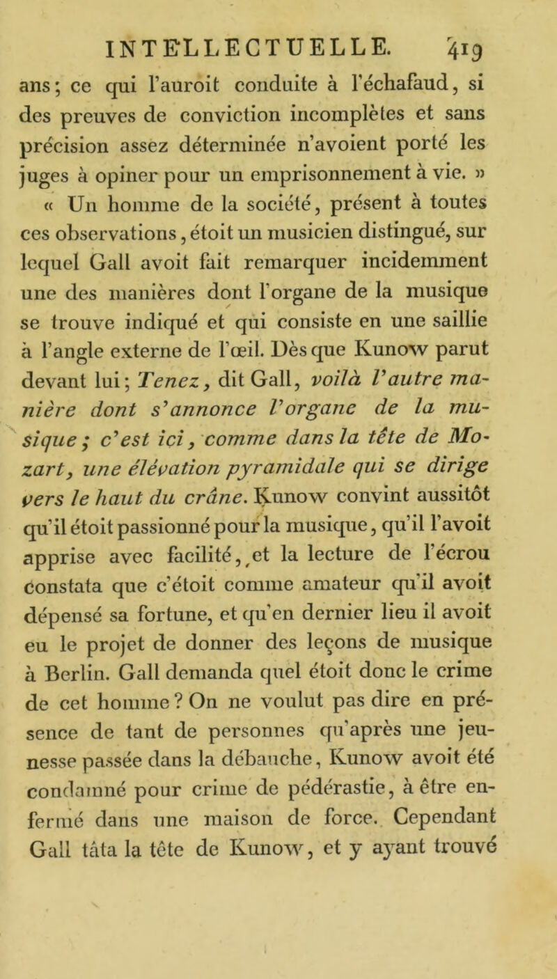 ans; ce qui l’auroit conduite à l’échafaud, si des preuves de conviction incomplètes et sans précision assez déterminée n’avoient porté les juges à opiner pour un emprisonnement à vie. » « Un homme de la société, présent à toutes ces observations, étoit un musicien distingué, sur lequel Gall avoit fait remarquer incidemment une des manières dont f organe de la musique se trouve indiqué et qui consiste en une saillie à l’angle externe de fœil. Dès que Kunow parut devant lui; Tenez, dit Gall, voilà Vautre ma- nière dont s’’annonce Vorgane de la mu- sique i c'est ici, comme dans la tête de Mo- zart, une élévation pyramidale qui se dirige vers le haut du crâne. Kuno’sv convint aussitôt qu’il étoit passionné pour la musique, qu’il l’avoit apprise avec facilité,,et la lecture de l’écrou Constata que c’étoit comme amateur qu il avoit dépensé sa fortune, et qu’en dernier lieu il avoit eu le projet de donner des leçons de musique à Berlin. Gall demanda quel étoit donc le crime de cet hoiimie ? On ne voulut pas dire en pré- sence de tant de personnes qu’après une jeu- nesse passée dans la débauche, Kunow avoit été condatniié pour crime de pédérastie, à être en- fermé dans une maison de force. Cependant Gall tâta la tête de Kunow, et y a}^ant trouvé
