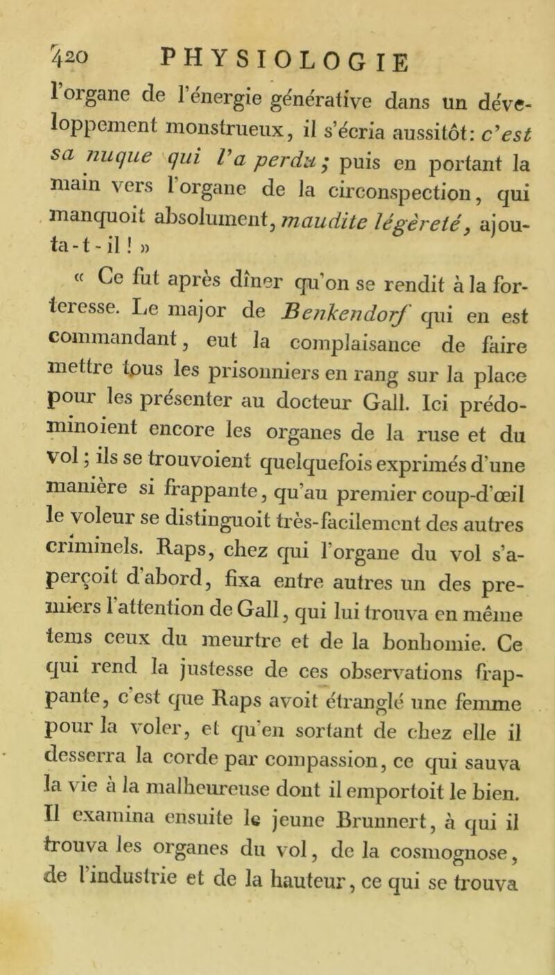 I organe de 1 ënergie gënérative dans tin déve- loppement monstrueux, il s’écria aussitôt: c^esi sa nuque qui Va perdu ; puis en portant la main vers 1 organe de la circonspection, qui . manquoit dbsolmneiitj maudite légèreté y ajou- ta-t-il!» « Ce fut apres dîner qu’on se rendit à la for- teresse. Le major de Benkendorf qui en est commandant, eut la complaisance de faire mettre tpus les prisonniers en rang sur la place pour les présenter au docteur Gall. Ici prédo- minoient encore les organes de la ruse et du vol ; ils se trouvoient quelquefois exprimés d’une maniéré si frappante, qu’au premier coup-d’œil le voleur se distinguoit très-facilement des autres criminels. Raps, chez qui l’organe du vol s’a- perçoit dabord, fixa entre autres un des pre- miers 1 attention de Gall, qui lui trouva en même teins ceux du meurtre et de la bonhomie. Ce qui rend la justesse de ces observations frap- pante, c est que Raps avoit étranglé une femme pour la violer, et qu’en sortant de chez elle il desserra la corde par compassion, ce qui sauva la vie a la malheureuse dont il emportoit le bien. II examina ensuite le jeune Brunnert, à qui il trouva les organes du vol, de la cosmognose, de l’industrie et de la hauteur, ce qui se trouva