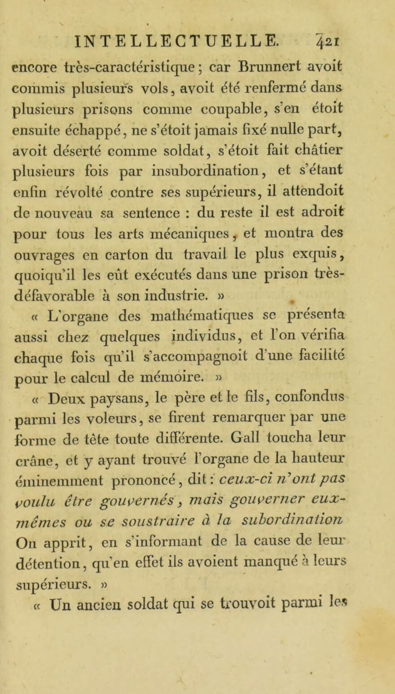 encore très-caractéristique ; car Brunnert avoit commis plusieurs vols, avoit été renfermé dans plusieurs prisons comme coupable, s’en étoit ensuite échappé, ne s’étoit jamais fixé nulle part, avoit déserté comme soldcit, s’étoit fait châtier plusieurs fois par insubordination, et s’étant enfin révolté contre ses supérieurs, il attendoit de nouveau sa sentence : du reste il est adroit pour tous les arts mécaniques, et montra des ouvrages en carton du travail le plus exquis, quoiqu’il les eût exécutés dans une prison très- défavorable à son industrie. » « L’organe des mathématiques se présenta aussi chez quelques individus, et l’on vérifia chaque fois qu’il s’accompagnoit d’une facilité pour le calcul de mémoire. « « Deux paysans, le père et le fils, confondus' • parmi les voleurs, se firent remarquer par une forme de tête toute différente. Gall toucha leur crâne, et y ayant trouvé l’organe de la hauteur éminemment prononcé, dit ceux-ci liront pas voulu être gouvernés, maïs gouverner eux- mêmes ou se soustraire à la subordination On apprit, en s’informant de la cause de leur détention, qu’en effet ils avoient manqué à leurs supérieurs. » « Un ancien soldat qui se trouvoit parmi les