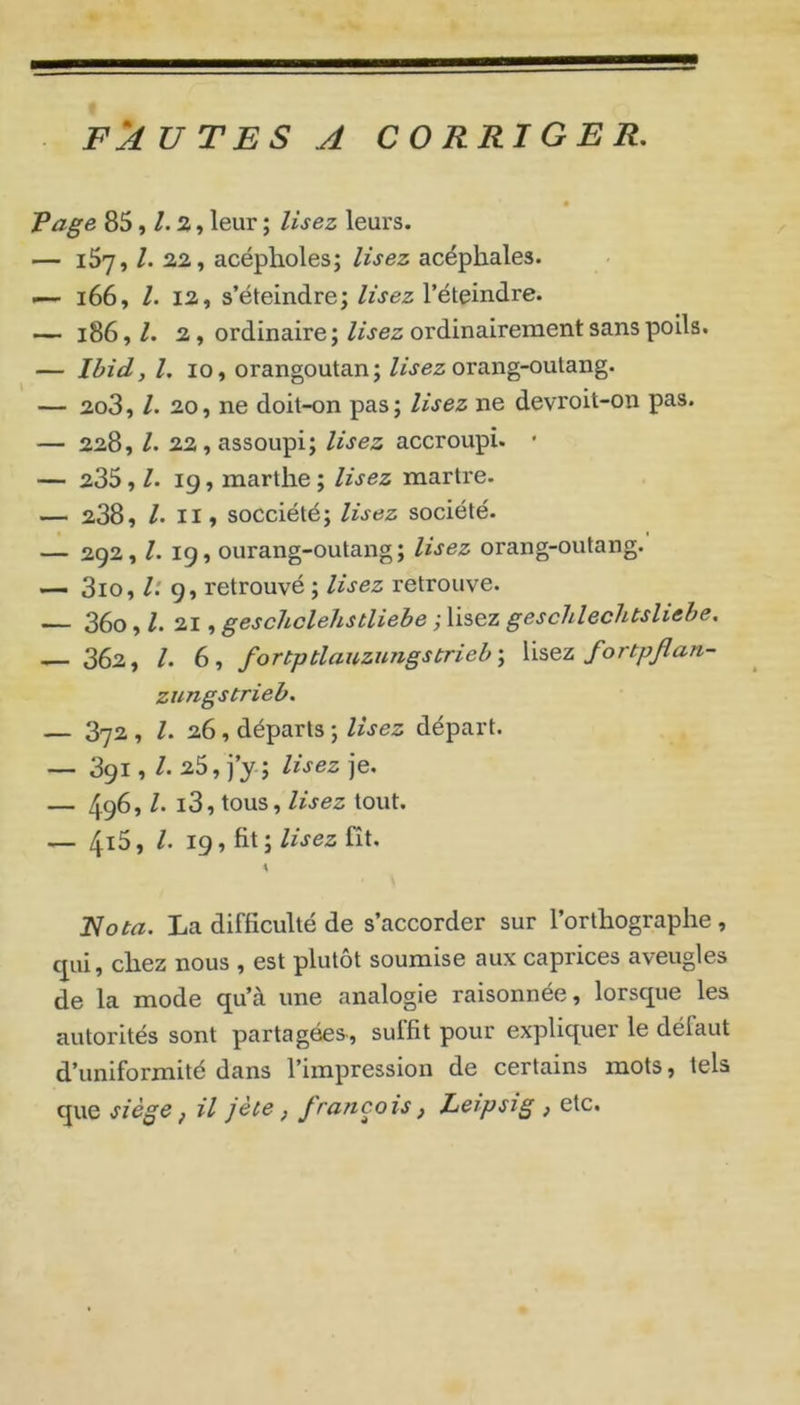 FAUTES A CORRIGER, Page 85, a, leur ; lisez leurs. — iSy, /. 22, acépholes; lisez acéphales. — i66, l. 12, s’éteindre; lisez l’éteindre. — i86,/. 2, ordinaire;//jez ordinairement sans poils. — Ibid, l, 10, orangoutan; /wez orang-outang. — 2o3, /. 20, ne doit-on pas; lisez ne devroit-on pas. — 228, /. 22, assoupi; lisez accroupi. ’ — 235, /. 19, martlie ; lisez martre. — 238, /.II, socciété; lisez société. — 292, /. 19, ourang-outang; lisez orang-outang. — 3io, l: 9, retrouvé ; lisez retrouve. —— 36o, /. 21, geschclehstliebe ; lisez geschlechtsliebe, — 362, /. 6, fortptlauzungstrieb-, fortpjlan- zungstrieb. — 372 , /. 26, départs ; lisez départ. — 391, /• 25, j’y ; lisez je. — 496» to'is, lisez tout. — 4^^» 19 7 fit ;fît. Rota. La difficulté de s’accorder sur l’orthographe, qui, chez nous , est plutôt soumise aux caprices aveugles de la mode qu’à une analogie raisonnée, lorsque les autorités sont partagées, sulfit pour expliquer le défaut d’uniformité dans l’impression de certains mots, tels que siège f il jète, français, Leipsig , etc.