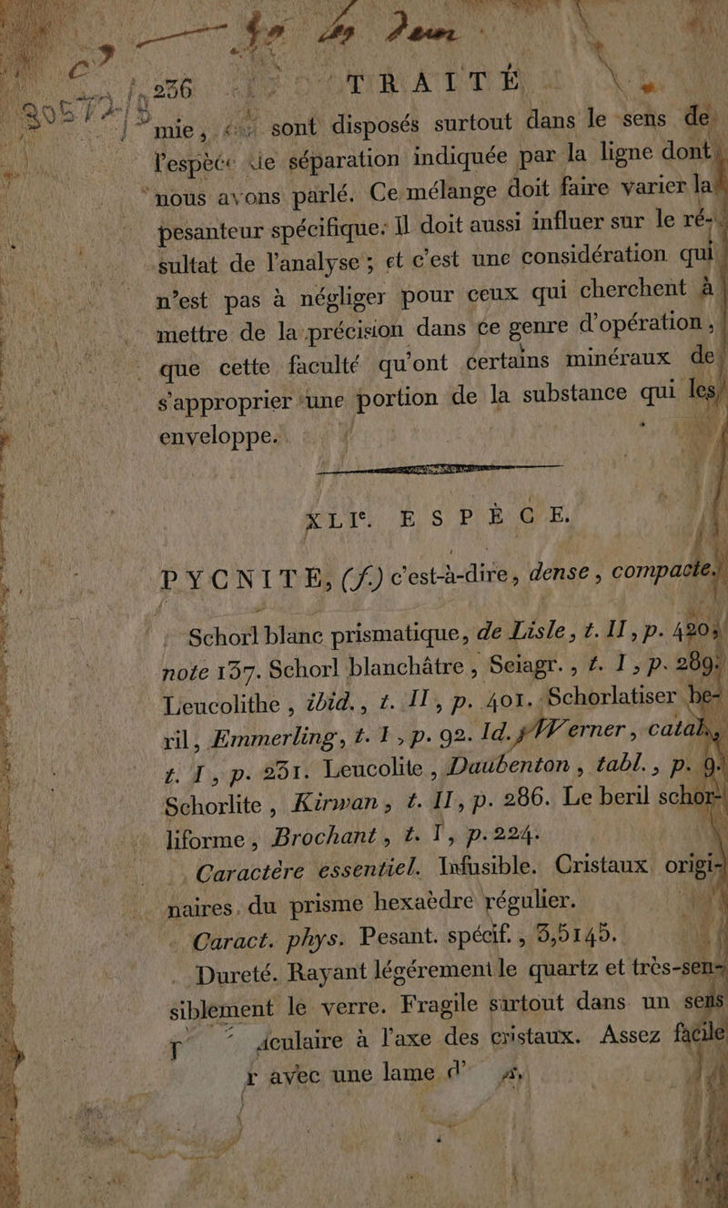 | 256 SORA : + di. “a sé mie ;. à sont disposés surtout dans le sens de LL LT espèce: je séparation indiquée par la ligne dont. ‘mous avons parlé. Ce mélange doit faire varier la pesanteur spécifique: Îl doit aussi influer sur le ré ina oi ABttat. de l'analyse ; et c'est une considération ca ï Ve ï _ m'est pas à négliger pour ceux qui cherchent à. mettre de la précision dans ce genre d'opération ;{ | . 117 que cette faculté qu'ont certains minéraux dei à 1 ete s'approprier ‘une de la substance us les) enveloppes. :. ! F ) LE M re &gt; on MP Me je Rene : DeEie. 28 és 7 S | ÿ 4 | XL. É S PE € E. 1 n\ 4 } j P YVCNITE (T) ec A ban dense , compaëleih 4 Fé : ii Schort bite prismatique, de Ve t. IT, p. h ! | note 197. Schorl! blanchätre , Seiagr. ; AD DE 2 À 289. ; Leucolithe , ibid. , 1. IT, p. 401,4 Schorlatiser. pe 2 rili ÆEmmerling , LE, p. 02: Id. VA erner , catal K, : Lt Le) up 531. Leucolite, Dautenton , tabl., p- 0 L Schorlite, Kinwan, #. IT, p. 286. Le beril schor | ko: 6 4 bormes Brochant , t. T, p.224. À k 11 Caracieré essentiel. be, Cristaux. origi | naires. du prisme ‘hexaèdre régulier. 4 Caract. phys. Pesant. spécif . 3,5145. | | % Dureté. Rayant légérement le quartz et très-sen: / siblement le verre. Roue sartout dans un sel s | r ‘ aculaire à l'axe des cristaux. Assez fac c r avec une lame d 4 f | { Ft À re À 14 Ve Fc K \ {F4 LA , A val EN , 4 #! : + (4 Le JT 4 À # pe D ne K ) { i