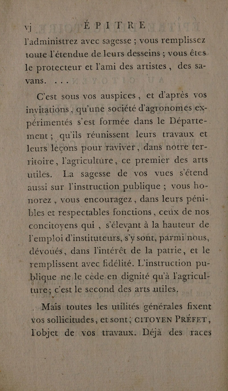 l'administrez avec sagesse ; vous remplissez toute l'étendue de leurs desseins ; vous êtes le protecteur et l'ami des artistes, des sa- C'est sous vos auspices, et d'après vos invitations , qu'une société d'agronomés ex- périmentés s'est formée dans le Départe- ment; quils réumssent leurs travaux et leurs lécons pour raviver , dans notre ter- ritoire, l'agriculture, ce premier des arts utiles. La sagesse de vos vues s'étend aussi sur l'instruction publique ; vous ho- norez , vous encouragez, dans leurs péni- bles et respectables fonctions, ceux de nos concitoyens qui , s'élevant à la hauteur de l'emploi d'instituteurs,sy sont, parminous, dévoués, dans l'intérêt de la patrie, et le remplissent avec fidélité. L'instruction pu- ture; c'est le second des arts utiles, Mais toutes les utilités générales fixent lobjet de vos travaux. Déjà des races