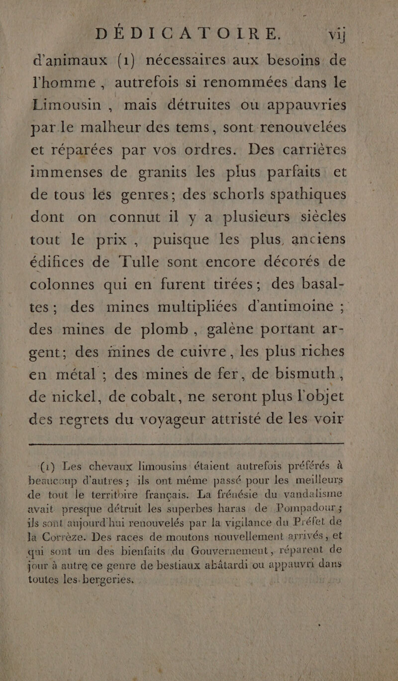 + DÉDICATOIRE. vij d'animaux (1) nécessaires aux besoins de l'homme , autrefois si renommées dans le Limousin , mais détruites ou appauvries parle malheur des tems, sont renouvelées et réparées par vos ordres. Des carrières immenses de granits les plus parfaits et de tous lés genres; des schorls spathiques dont on connut il y a plusieurs siècles tout le prix, puisque les plus anciens édifices de Tulle sont encore décorés de colonnes qui en furent tirées; des basal- tes; des mines multipliées d'antimoiné ; des mines de plomb, galène portant ar- gent; des mines de cuivre, les plus riches en métal ; des mines de fer, de bismuth, de nickel, de cobalt, ne seront plus l'objet des regrets du voyageur attristé de les voir (1) Les chevaux limousins étaient autrefois préférés à beaucoup d'autres ; ils ont même passé pour les meilleurs de tout le territoire français. La frénésie du vandalisme avait presque détruit les superbes haras de Pompadour; ils sont aujourd'hui renouvelés par la vigilance du Préfet de la Corrèze. Des races de moutons nouvellement arrivés , et qui sont un des bienfaits du Gouvernement, réparent de jour à autre ce genre de bestiaux abâtardi ou appauvri dans toutes les. bergeries. :