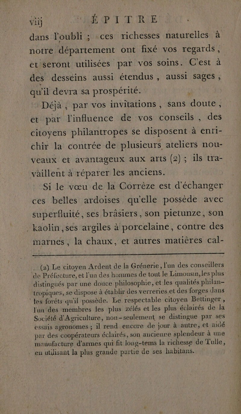 vii AR PT TIRE dans l'oubli ; ces richesses naturelles à notre département ont fixé vos regards, et seront utilisées par vos soins. Cest à des desséins aussi étendus , aussi sages, qu'il devra sa prospérité. à Déjà, par vos invitations, sans doute, et par l'influence de vos conseils , des citoyens philantropes se disposent à enri- chir la contrée de plusieurs ateliers nou- veaux et avantageux aux arts (2); ils tra- vaillent à réparer les anciens. Si le vœu de la Corrèze est d'échanger ces belles ardoises qu'elle possède avec superfluité, ses brâsiers, son pietunze, son _ kaolin,ses argiles à porcelaine, contre des marnes , la chaux, et autres matières cal- PR ER EEE ER RE (2) Le citoyen Ardent de la Grénerie, l'un des conseillers de Préfecture, et l'un des hommes de tout le Limousin, les plus distingués par une douce philosophie, et les qualités philan- tropiques, se dispose à établir des verreries et des forges dans tes forêts qu'il possède. Le respectable citoyen Bettinger, l'un des membres les plus zélés et les plus éclairés de la Société d'Agriculture, non-seulement se distingue par ses essais agronomes ; il rend encore de jour à autre, et aidé par des coopérateurs éclairés, son ancienre splendeur à une manufacture d'armes qui fit long-tems la richesse de Tulle, eu utilisant la plus grande partie de ses habitans.